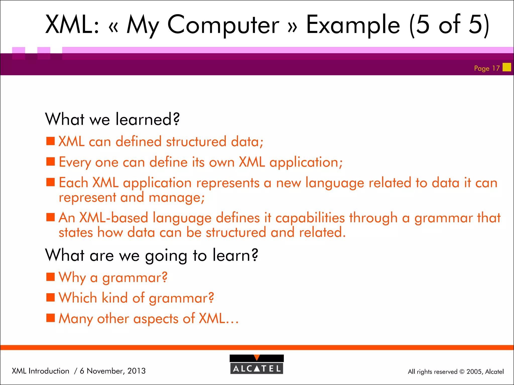 XML: « My Computer » Example (5 of 5)
Page 17

What we learned?
 XML can defined structured data;
 Every one can define its own XML application;
 Each XML application represents a new language related to data it can
represent and manage;
 An XML-based language defines it capabilities through a grammar that
states how data can be structured and related.

What are we going to learn?
 Why a grammar?
 Which kind of grammar?
 Many other aspects of XML…

XML Introduction / 6 November, 2013

All rights reserved © 2005, Alcatel

 