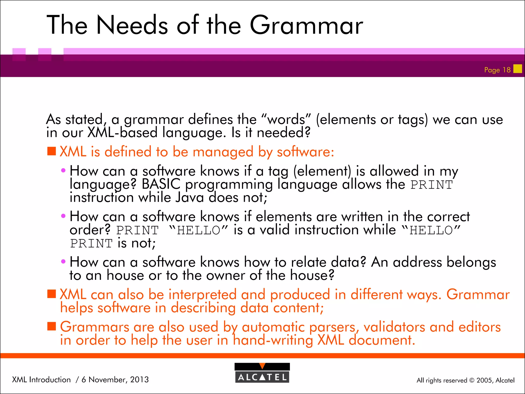 The Needs of the Grammar
Page 18

As stated, a grammar defines the “words” (elements or tags) we can use
in our XML-based language. Is it needed?
 XML is defined to be managed by software:
 How can a software knows if a tag (element) is allowed in my
language? BASIC programming language allows the PRINT
instruction while Java does not;
 How can a software knows if elements are written in the correct
order? PRINT “HELLO” is a valid instruction while “HELLO”
PRINT is not;
 How can a software knows how to relate data? An address belongs
to an house or to the owner of the house?
 XML can also be interpreted and produced in different ways. Grammar
helps software in describing data content;
 Grammars are also used by automatic parsers, validators and editors
in order to help the user in hand-writing XML document.
XML Introduction / 6 November, 2013

All rights reserved © 2005, Alcatel

 
