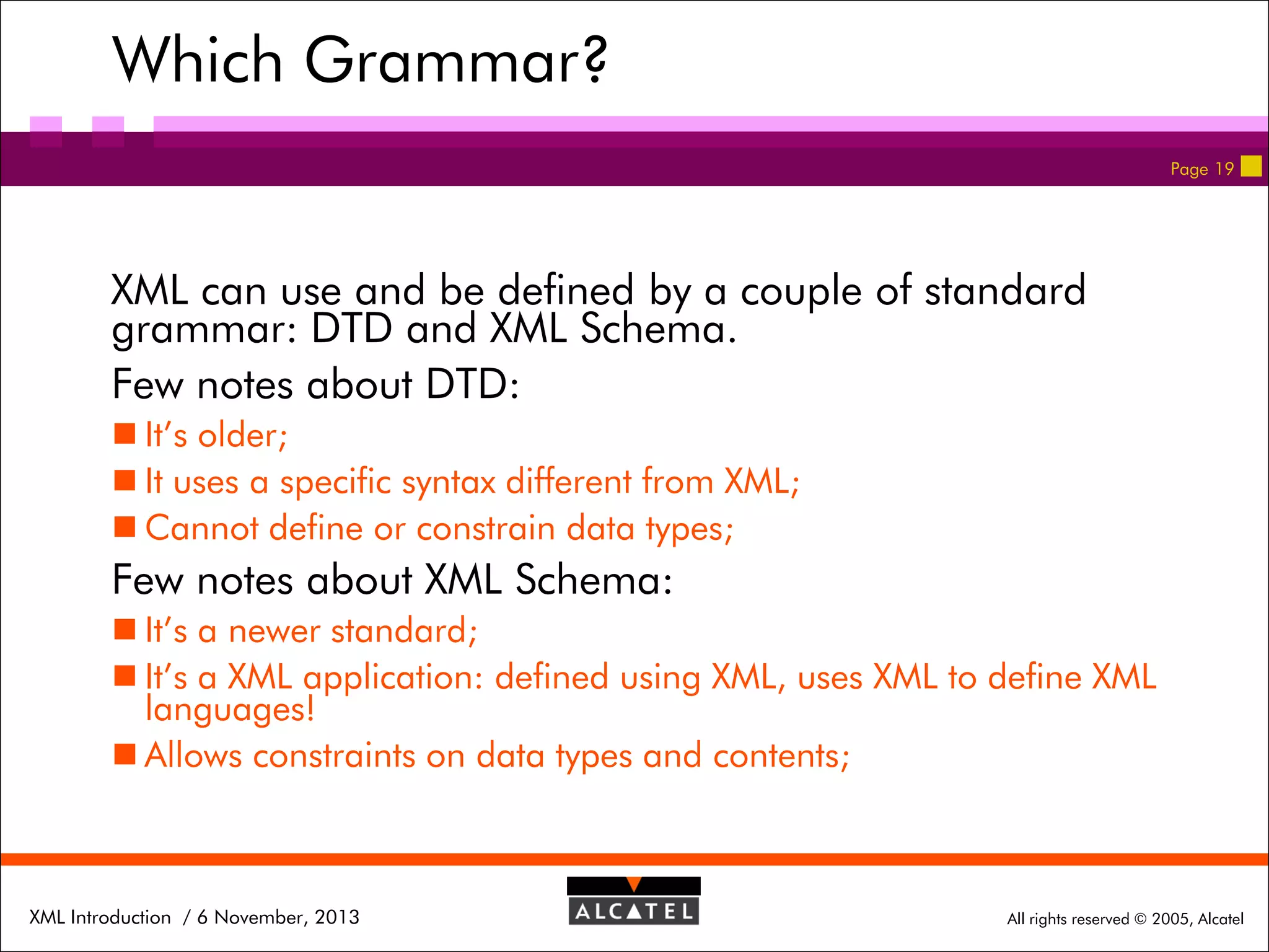 Which Grammar?
Page 19

XML can use and be defined by a couple of standard
grammar: DTD and XML Schema.
Few notes about DTD:
 It’s older;
 It uses a specific syntax different from XML;
 Cannot define or constrain data types;

Few notes about XML Schema:
 It’s a newer standard;
 It’s a XML application: defined using XML, uses XML to define XML
languages!
 Allows constraints on data types and contents;

XML Introduction / 6 November, 2013

All rights reserved © 2005, Alcatel

 