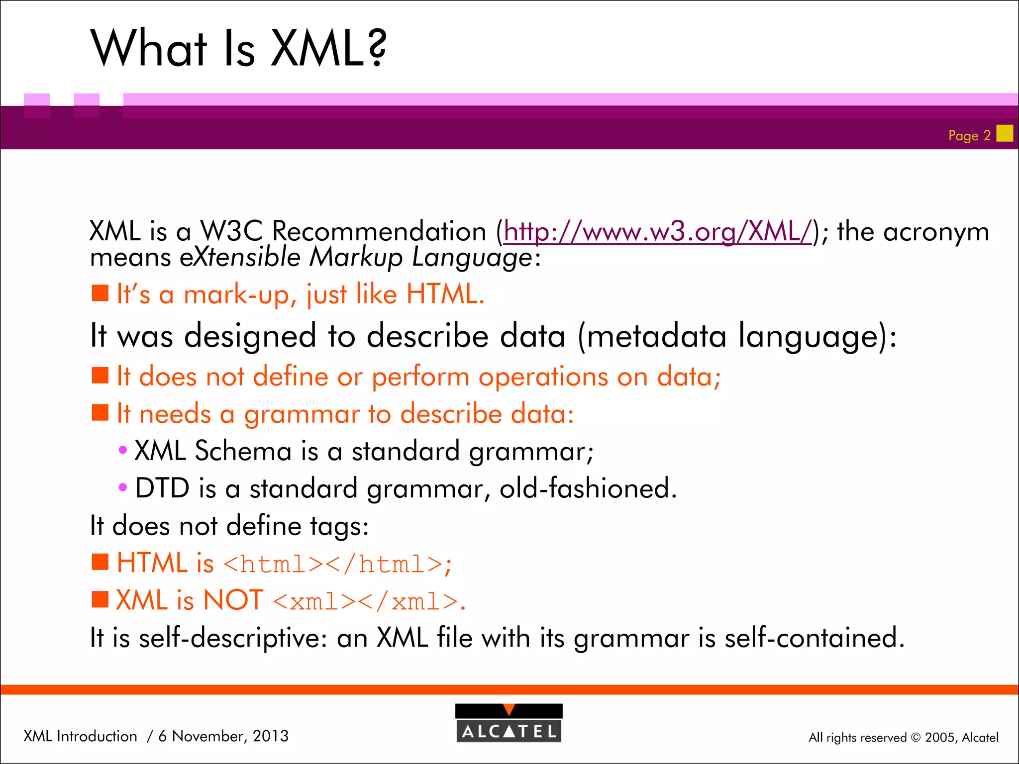 What Is XML?
Page 2

XML is a W3C Recommendation (http://www.w3.org/XML/); the acronym
means eXtensible Markup Language:
 It’s a mark-up, just like HTML.

It was designed to describe data (metadata language):
 It does not define or perform operations on data;
 It needs a grammar to describe data:
 XML Schema is a standard grammar;
 DTD is a standard grammar, old-fashioned.
It does not define tags:
 HTML is <html></html>;
 XML is NOT <xml></xml>.
It is self-descriptive: an XML file with its grammar is self-contained.

XML Introduction / 6 November, 2013

All rights reserved © 2005, Alcatel

 