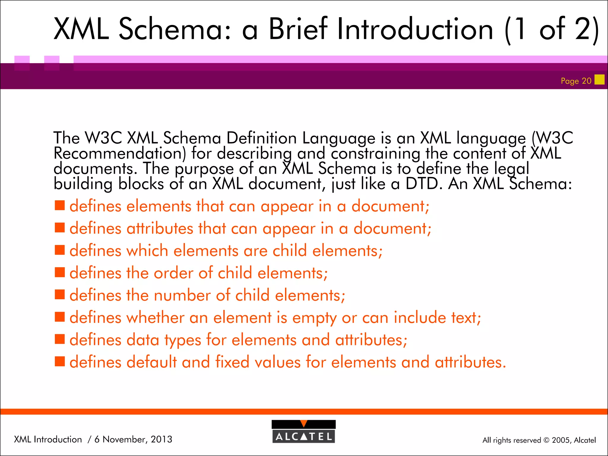 XML Schema: a Brief Introduction (1 of 2)
Page 20

The W3C XML Schema Definition Language is an XML language (W3C
Recommendation) for describing and constraining the content of XML
documents. The purpose of an XML Schema is to define the legal
building blocks of an XML document, just like a DTD. An XML Schema:
 defines elements that can appear in a document;
 defines attributes that can appear in a document;
 defines which elements are child elements;
 defines the order of child elements;
 defines the number of child elements;
 defines whether an element is empty or can include text;
 defines data types for elements and attributes;
 defines default and fixed values for elements and attributes.

XML Introduction / 6 November, 2013

All rights reserved © 2005, Alcatel

 