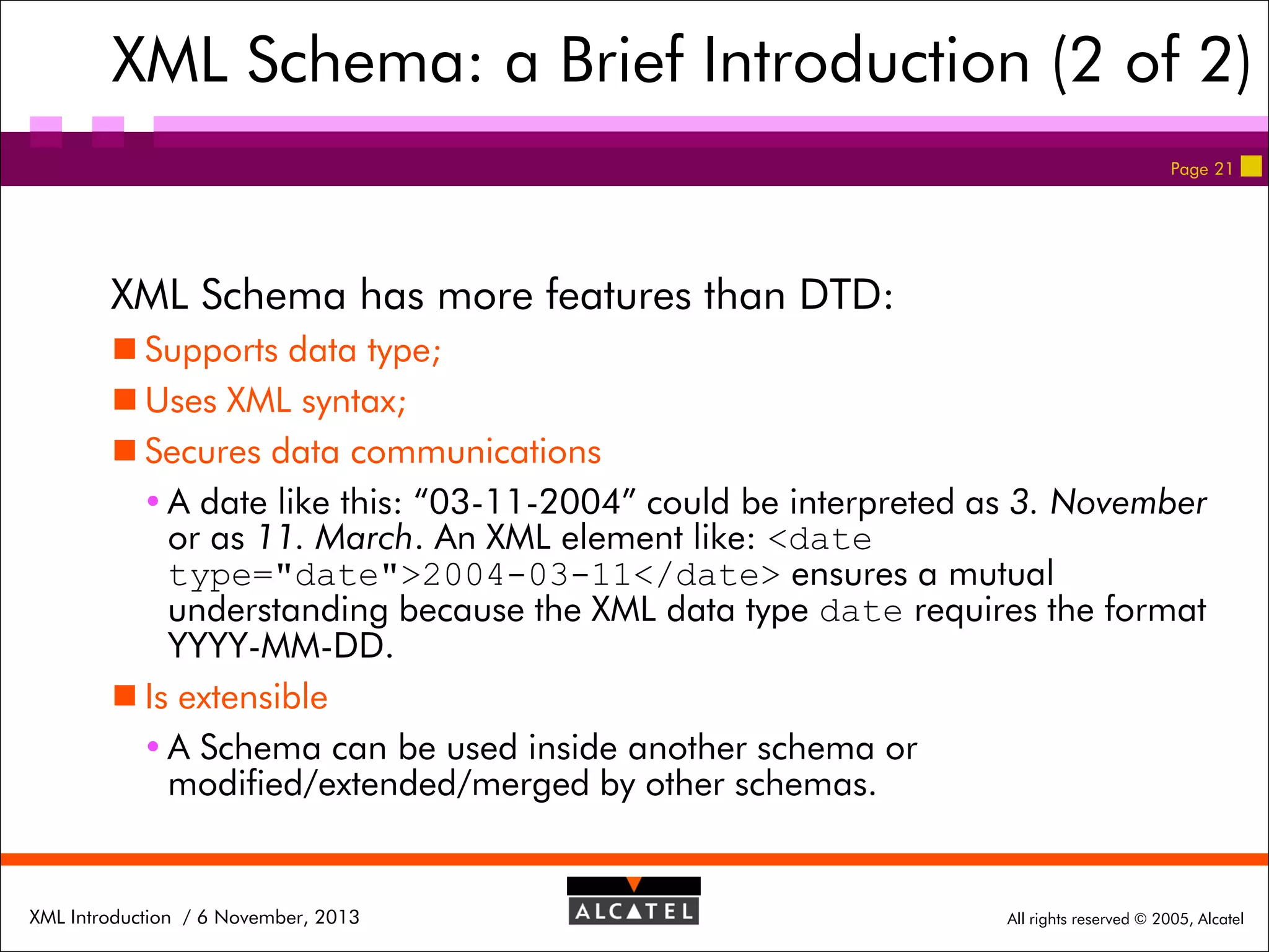 XML Schema: a Brief Introduction (2 of 2)
Page 21

XML Schema has more features than DTD:
 Supports data type;
 Uses XML syntax;
 Secures data communications
 A date like this: “03-11-2004” could be interpreted as 3. November
or as 11. March. An XML element like: <date
type="date">2004-03-11</date> ensures a mutual
understanding because the XML data type date requires the format
YYYY-MM-DD.
 Is extensible
 A Schema can be used inside another schema or
modified/extended/merged by other schemas.

XML Introduction / 6 November, 2013

All rights reserved © 2005, Alcatel

 