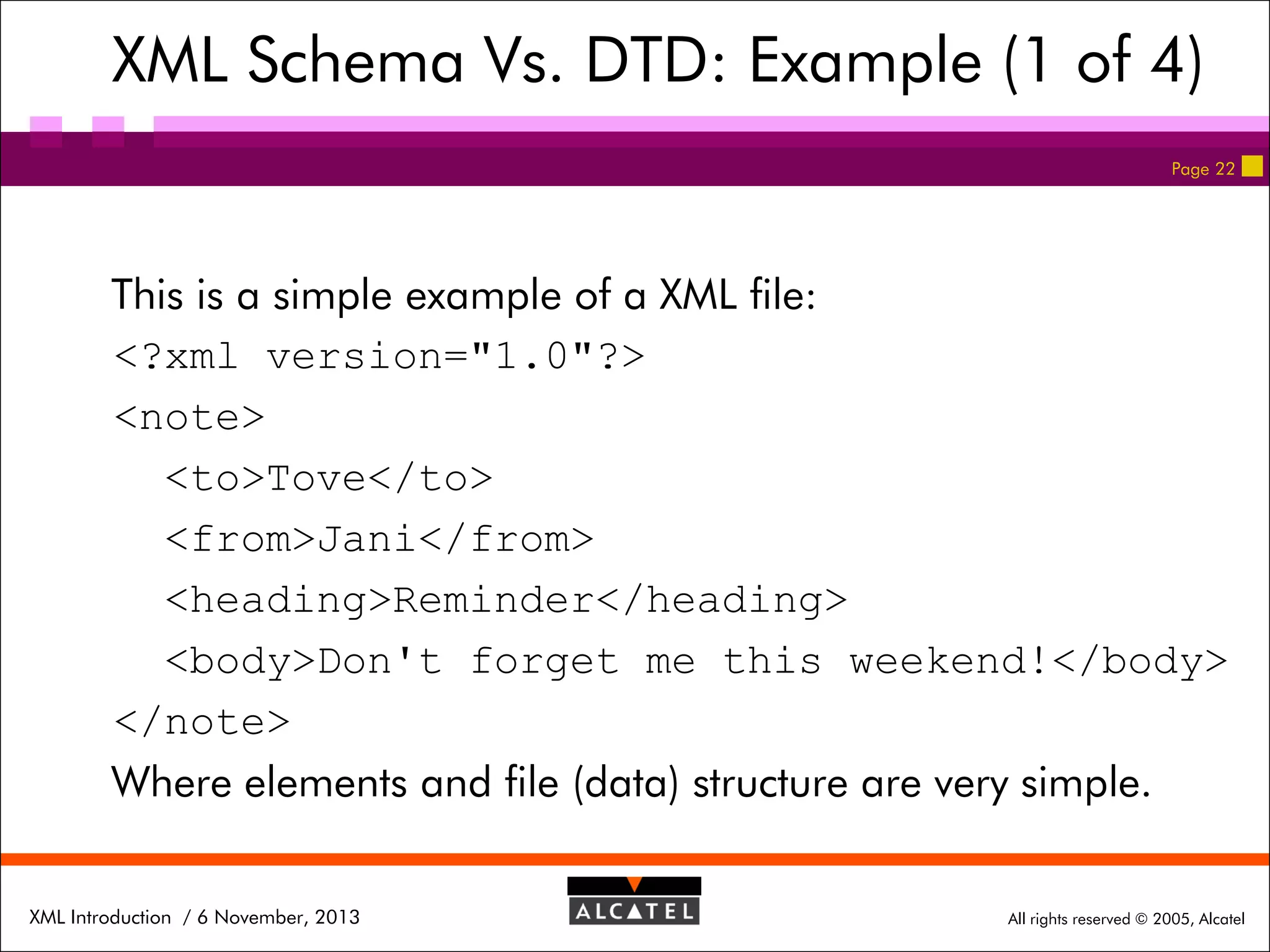 XML Schema Vs. DTD: Example (1 of 4)
Page 22

This is a simple example of a XML file:
<?xml version="1.0"?>
<note>
<to>Tove</to>
<from>Jani</from>
<heading>Reminder</heading>
<body>Don't forget me this weekend!</body>
</note>
Where elements and file (data) structure are very simple.
XML Introduction / 6 November, 2013

All rights reserved © 2005, Alcatel

 