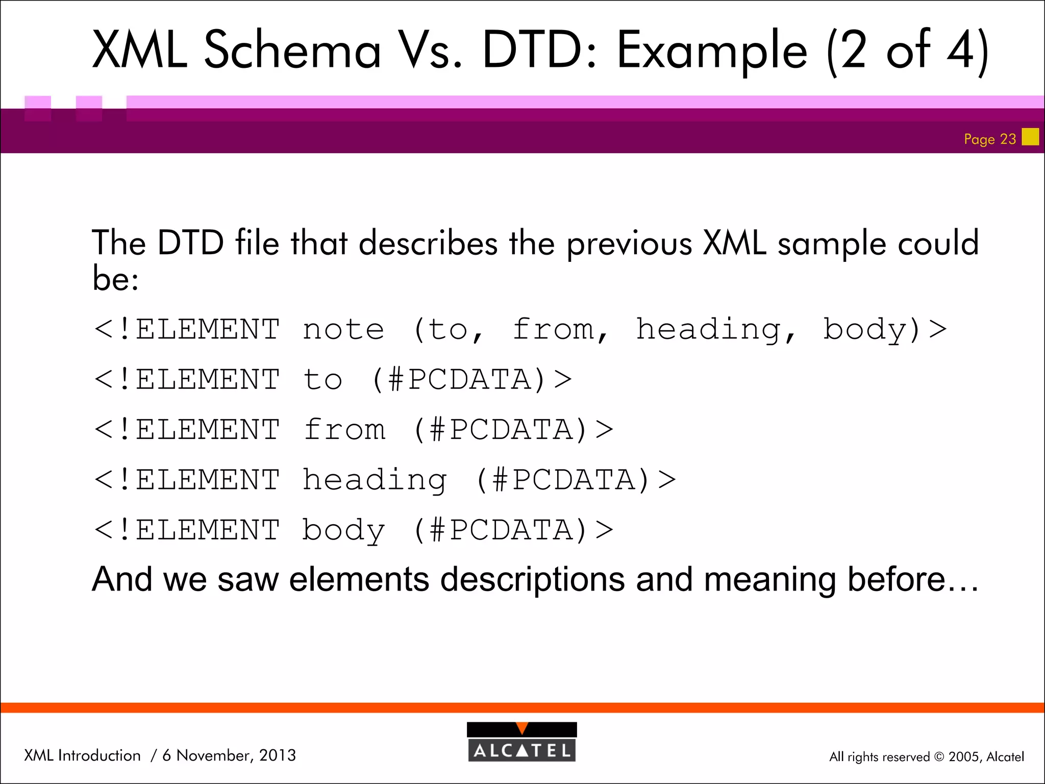 XML Schema Vs. DTD: Example (2 of 4)
Page 23

The DTD file that describes the previous XML sample could
be:
<!ELEMENT note (to, from, heading, body)>
<!ELEMENT to (#PCDATA)>
<!ELEMENT from (#PCDATA)>
<!ELEMENT heading (#PCDATA)>
<!ELEMENT body (#PCDATA)>
And we saw elements descriptions and meaning before…

XML Introduction / 6 November, 2013

All rights reserved © 2005, Alcatel

 