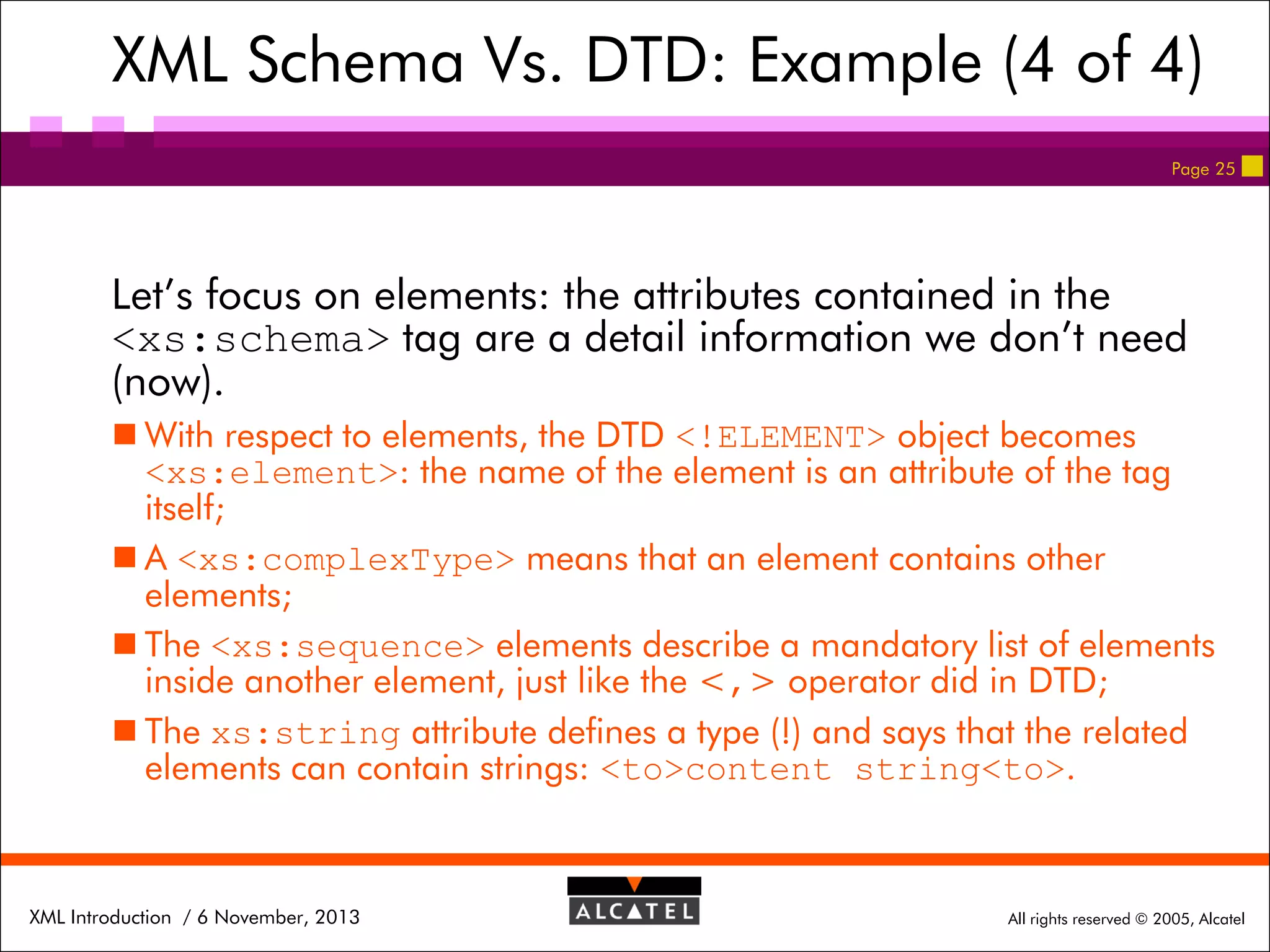 XML Schema Vs. DTD: Example (4 of 4)
Page 25

Let’s focus on elements: the attributes contained in the
<xs:schema> tag are a detail information we don’t need
(now).
 With respect to elements, the DTD <!ELEMENT> object becomes
<xs:element>: the name of the element is an attribute of the tag
itself;
 A <xs:complexType> means that an element contains other
elements;
 The <xs:sequence> elements describe a mandatory list of elements
inside another element, just like the <,> operator did in DTD;
 The xs:string attribute defines a type (!) and says that the related
elements can contain strings: <to>content string<to>.

XML Introduction / 6 November, 2013

All rights reserved © 2005, Alcatel

 