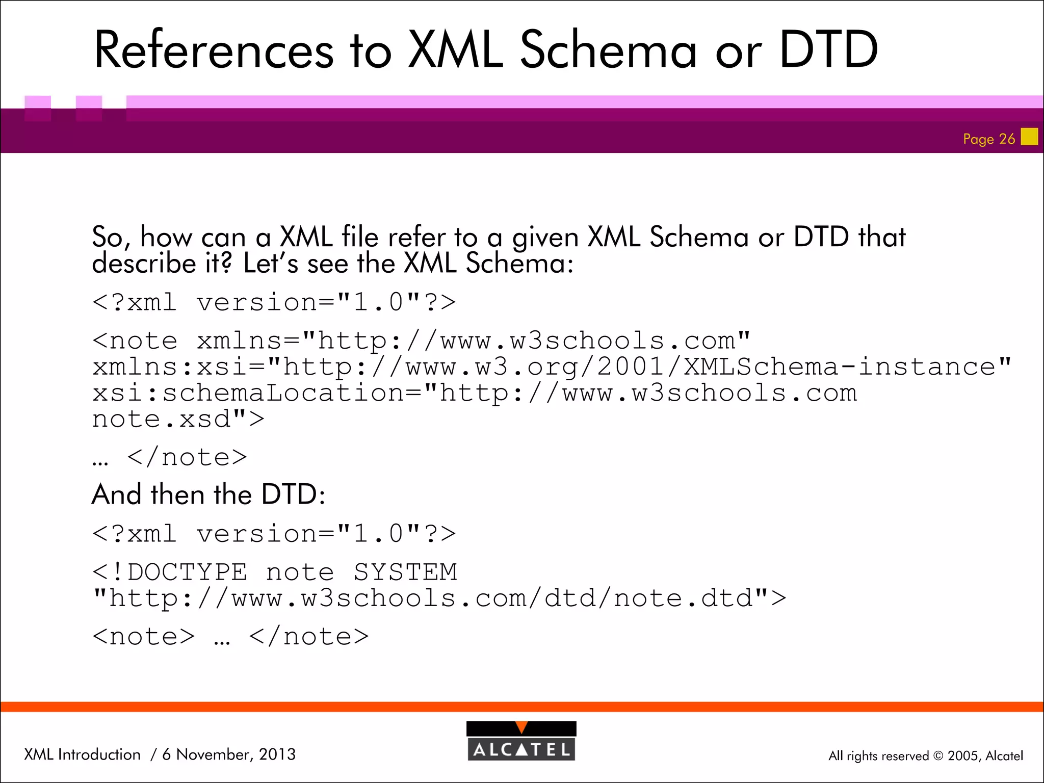 References to XML Schema or DTD
Page 26

So, how can a XML file refer to a given XML Schema or DTD that
describe it? Let’s see the XML Schema:
<?xml version="1.0"?>
<note xmlns="http://www.w3schools.com"
xmlns:xsi="http://www.w3.org/2001/XMLSchema-instance"
xsi:schemaLocation="http://www.w3schools.com
note.xsd">
… </note>
And then the DTD:
<?xml version="1.0"?>
<!DOCTYPE note SYSTEM
"http://www.w3schools.com/dtd/note.dtd">
<note> … </note>

XML Introduction / 6 November, 2013

All rights reserved © 2005, Alcatel

 
