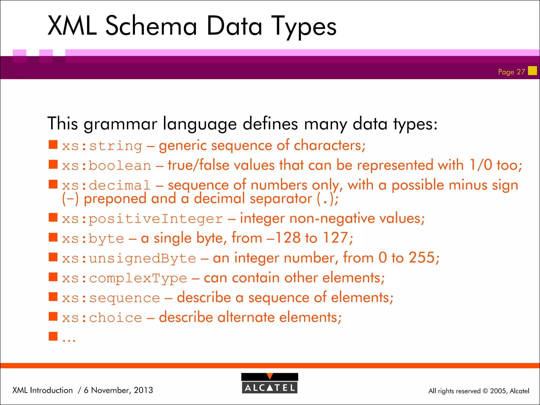 XML Schema Data Types
Page 27

This grammar language defines many data types:
 xs:string – generic sequence of characters;
 xs:boolean – true/false values that can be represented with 1/0 too;
 xs:decimal – sequence of numbers only, with a possible minus sign
(-) preponed and a decimal separator (.);
 xs:positiveInteger – integer non-negative values;
 xs:byte – a single byte, from –128 to 127;
 xs:unsignedByte – an integer number, from 0 to 255;
 xs:complexType – can contain other elements;
 xs:sequence – describe a sequence of elements;
 xs:choice – describe alternate elements;
…

XML Introduction / 6 November, 2013

All rights reserved © 2005, Alcatel

 