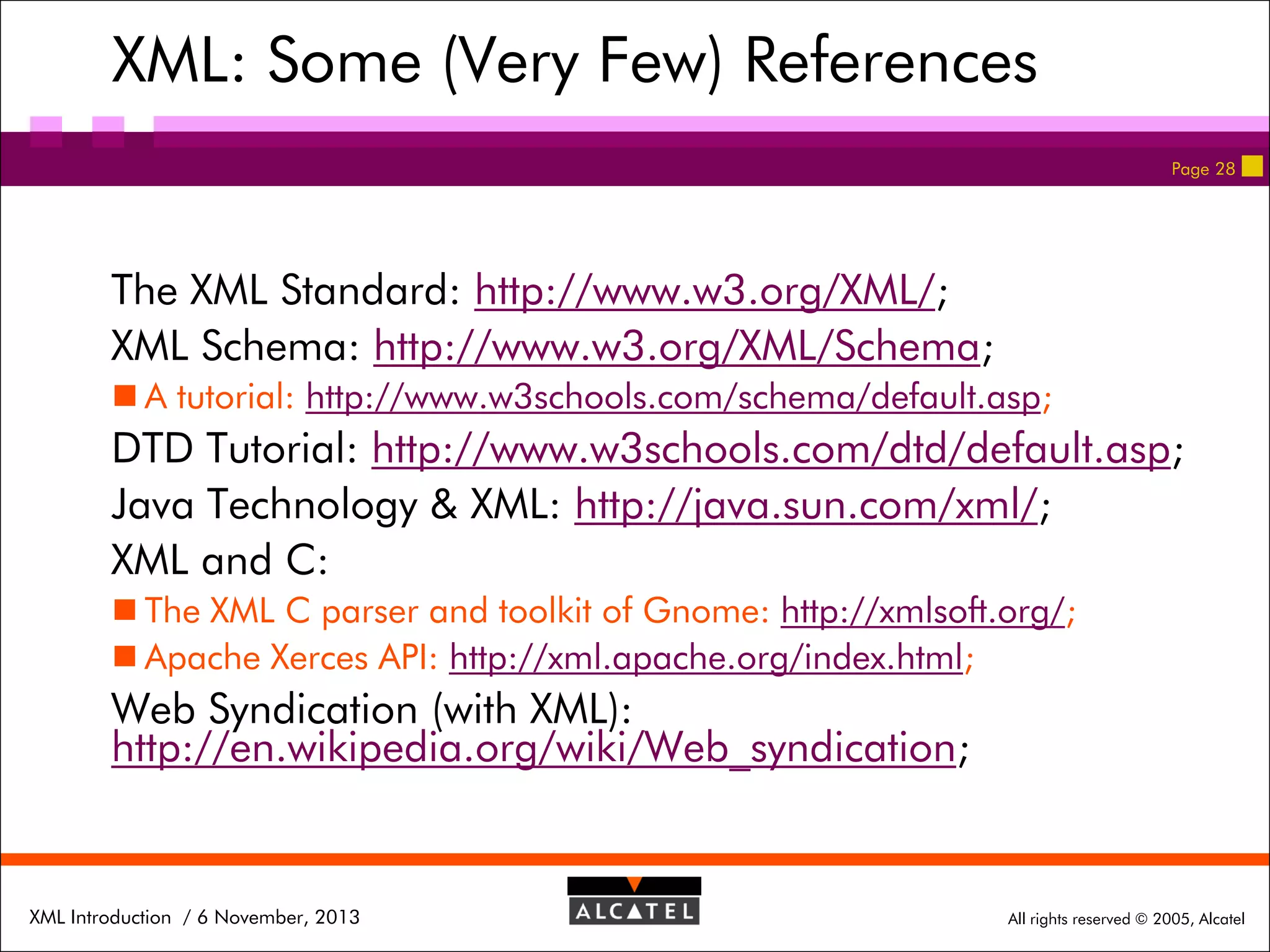 XML: Some (Very Few) References
Page 28

The XML Standard: http://www.w3.org/XML/;
XML Schema: http://www.w3.org/XML/Schema;
 A tutorial: http://www.w3schools.com/schema/default.asp;

DTD Tutorial: http://www.w3schools.com/dtd/default.asp;
Java Technology & XML: http://java.sun.com/xml/;
XML and C:
 The XML C parser and toolkit of Gnome: http://xmlsoft.org/;
 Apache Xerces API: http://xml.apache.org/index.html;

Web Syndication (with XML):
http://en.wikipedia.org/wiki/Web_syndication;

XML Introduction / 6 November, 2013

All rights reserved © 2005, Alcatel

 