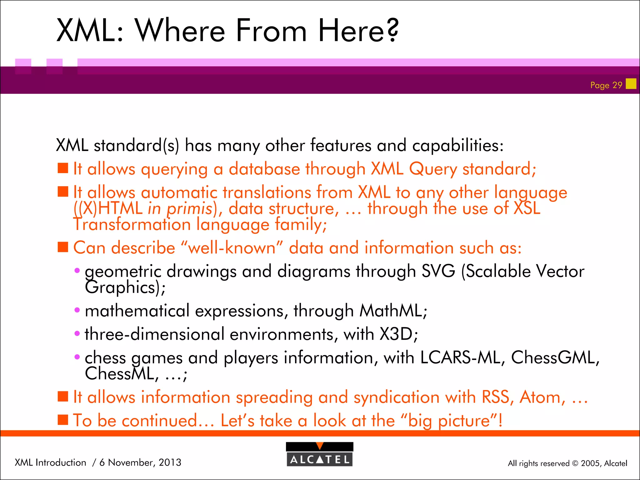 XML: Where From Here?
Page 29

XML standard(s) has many other features and capabilities:
 It allows querying a database through XML Query standard;
 It allows automatic translations from XML to any other language
((X)HTML in primis), data structure, … through the use of XSL
Transformation language family;
 Can describe “well-known” data and information such as:
 geometric drawings and diagrams through SVG (Scalable Vector
Graphics);
 mathematical expressions, through MathML;
 three-dimensional environments, with X3D;
 chess games and players information, with LCARS-ML, ChessGML,
ChessML, …;
 It allows information spreading and syndication with RSS, Atom, …
 To be continued… Let’s take a look at the “big picture”!
XML Introduction / 6 November, 2013

All rights reserved © 2005, Alcatel

 