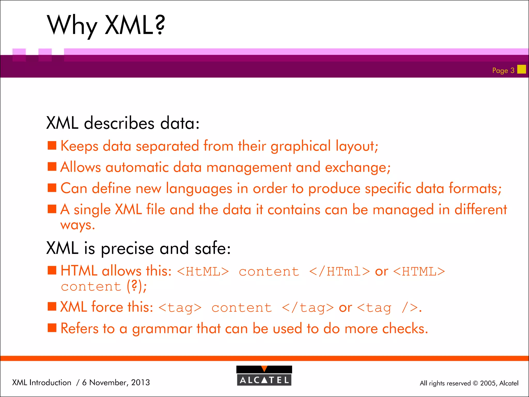 Why XML?
Page 3

XML describes data:
 Keeps data separated from their graphical layout;
 Allows automatic data management and exchange;
 Can define new languages in order to produce specific data formats;
 A single XML file and the data it contains can be managed in different
ways.

XML is precise and safe:
 HTML allows this: <HtML> content </HTml> or <HTML>
content (?);
 XML force this: <tag> content </tag> or <tag />.
 Refers to a grammar that can be used to do more checks.

XML Introduction / 6 November, 2013

All rights reserved © 2005, Alcatel

 