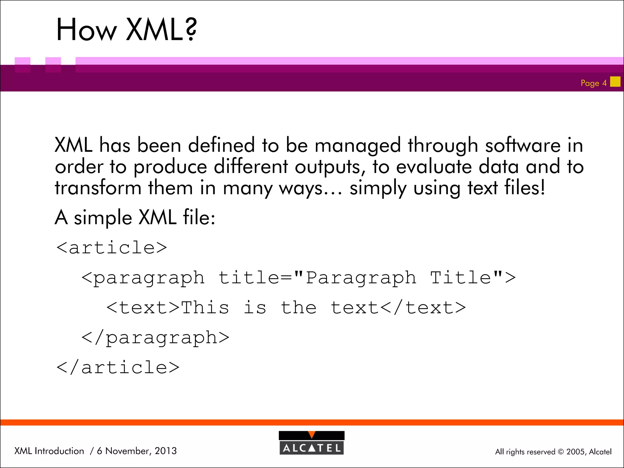 How XML?
Page 4

XML has been defined to be managed through software in
order to produce different outputs, to evaluate data and to
transform them in many ways… simply using text files!
A simple XML file:
<article>
<paragraph title="Paragraph Title">
<text>This is the text</text>
</paragraph>
</article>

XML Introduction / 6 November, 2013

All rights reserved © 2005, Alcatel

 