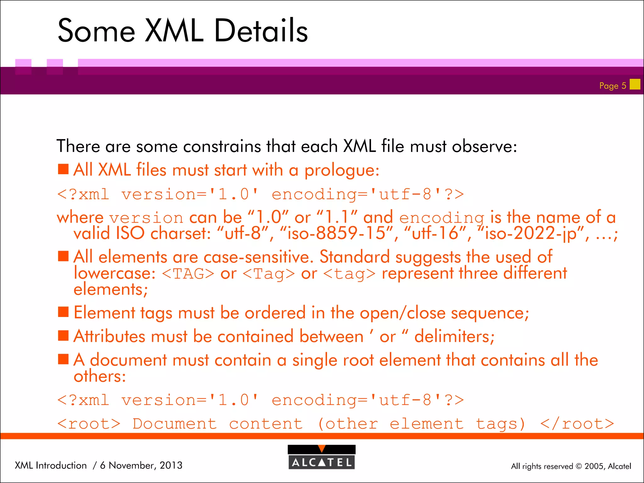 Some XML Details
Page 5

There are some constrains that each XML file must observe:
 All XML files must start with a prologue:
<?xml version='1.0' encoding='utf-8'?>
where version can be “1.0” or “1.1” and encoding is the name of a
valid ISO charset: “utf-8”, “iso-8859-15”, “utf-16”, “iso-2022-jp”, …;
 All elements are case-sensitive. Standard suggests the used of
lowercase: <TAG> or <Tag> or <tag> represent three different
elements;
 Element tags must be ordered in the open/close sequence;
 Attributes must be contained between ’ or “ delimiters;
 A document must contain a single root element that contains all the
others:
<?xml version='1.0' encoding='utf-8'?>
<root> Document content (other element tags) </root>
XML Introduction / 6 November, 2013

All rights reserved © 2005, Alcatel

 