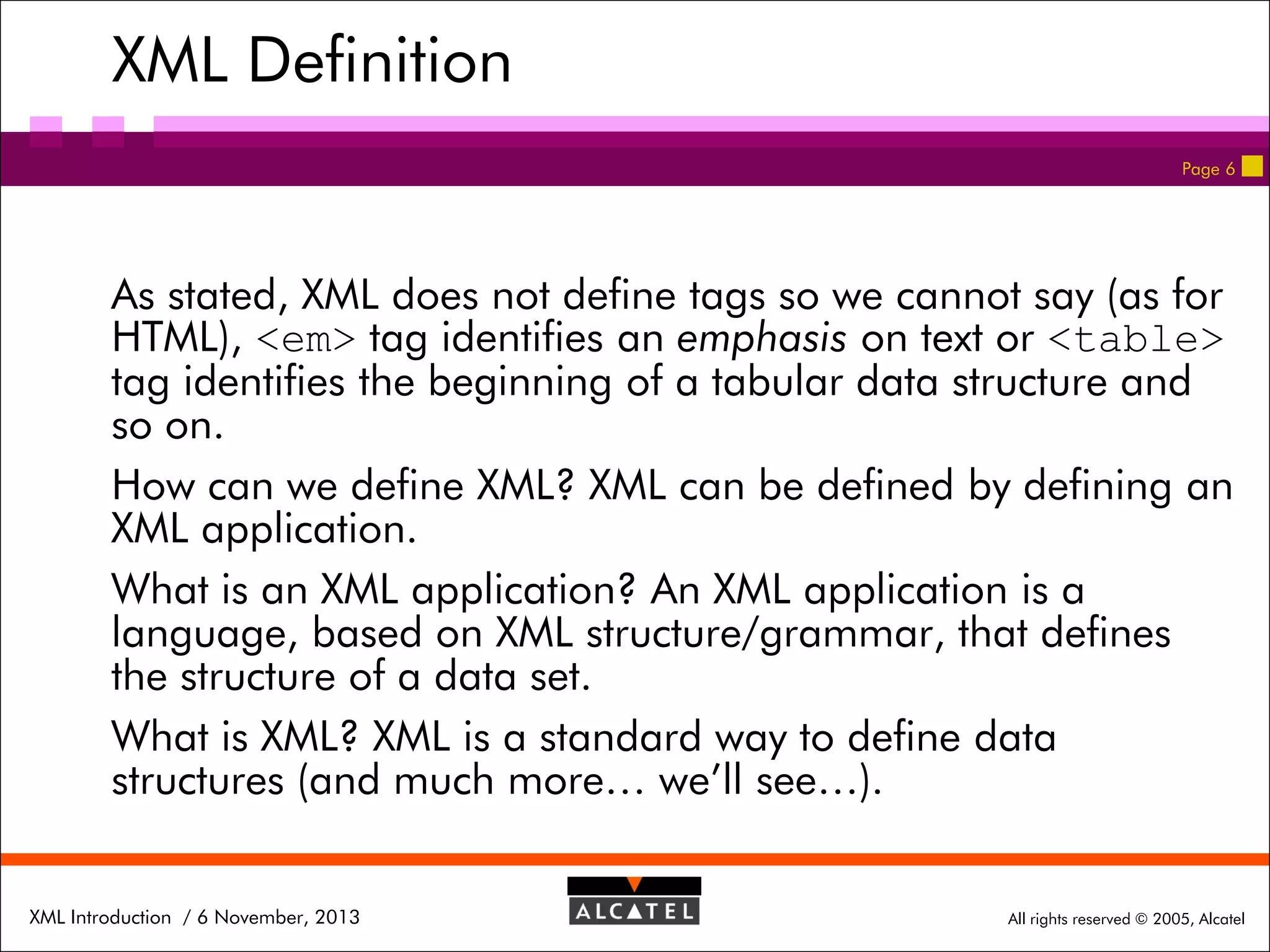XML Definition
Page 6

As stated, XML does not define tags so we cannot say (as for
HTML), <em> tag identifies an emphasis on text or <table>
tag identifies the beginning of a tabular data structure and
so on.
How can we define XML? XML can be defined by defining an
XML application.
What is an XML application? An XML application is a
language, based on XML structure/grammar, that defines
the structure of a data set.
What is XML? XML is a standard way to define data
structures (and much more… we’ll see…).
XML Introduction / 6 November, 2013

All rights reserved © 2005, Alcatel

 