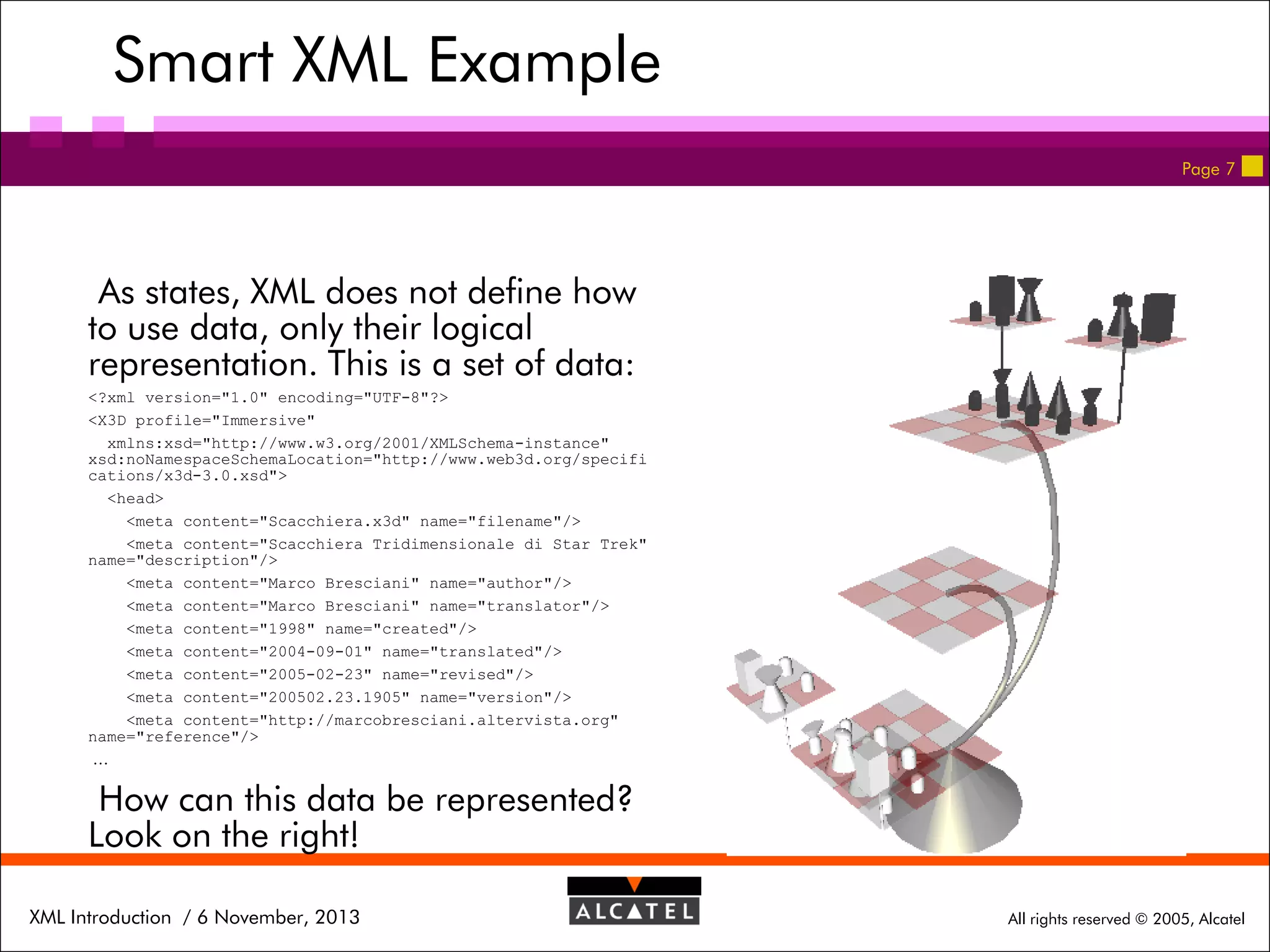 Smart XML Example
Page 7

As states, XML does not define how
to use data, only their logical
representation. This is a set of data:
<?xml version="1.0" encoding="UTF-8"?>
<X3D profile="Immersive"
xmlns:xsd="http://www.w3.org/2001/XMLSchema-instance"
xsd:noNamespaceSchemaLocation="http://www.web3d.org/specifi
cations/x3d-3.0.xsd">
<head>
<meta content="Scacchiera.x3d" name="filename"/>
<meta content="Scacchiera Tridimensionale di Star Trek"
name="description"/>
<meta content="Marco Bresciani" name="author"/>
<meta content="Marco Bresciani" name="translator"/>
<meta content="1998" name="created"/>
<meta content="2004-09-01" name="translated"/>
<meta content="2005-02-23" name="revised"/>
<meta content="200502.23.1905" name="version"/>
<meta content="http://marcobresciani.altervista.org"
name="reference"/>
…

How can this data be represented?
Look on the right!
XML Introduction / 6 November, 2013

All rights reserved © 2005, Alcatel

 