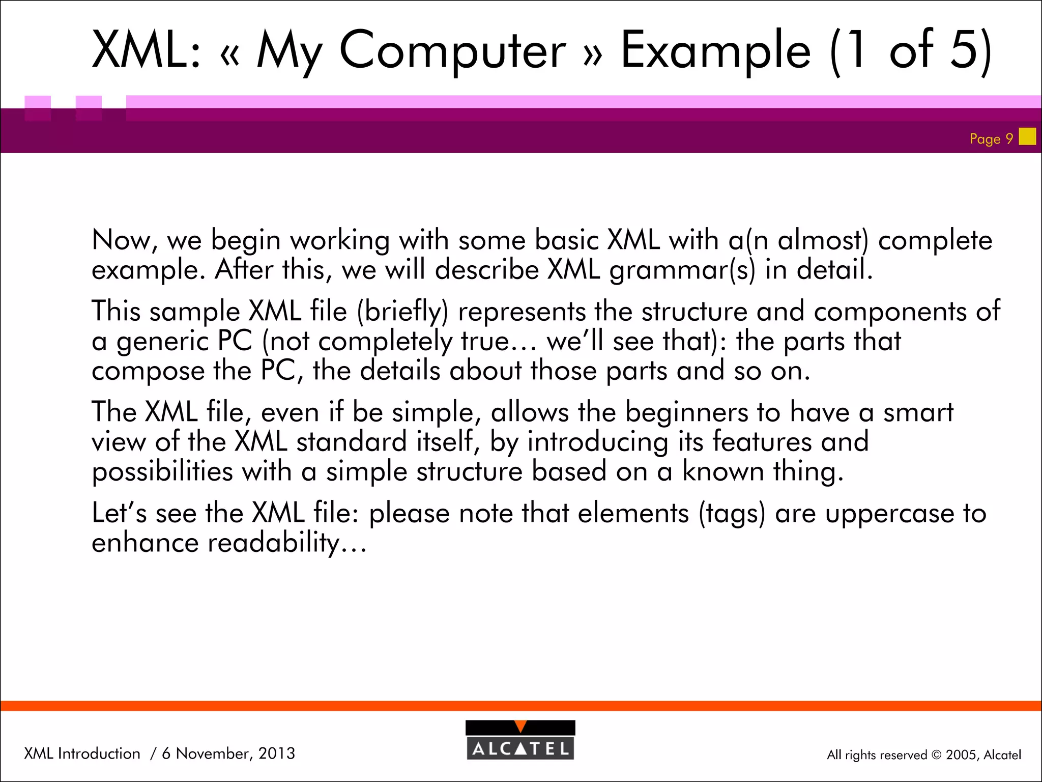 XML: « My Computer » Example (1 of 5)
Page 9

Now, we begin working with some basic XML with a(n almost) complete
example. After this, we will describe XML grammar(s) in detail.
This sample XML file (briefly) represents the structure and components of
a generic PC (not completely true… we’ll see that): the parts that
compose the PC, the details about those parts and so on.
The XML file, even if be simple, allows the beginners to have a smart
view of the XML standard itself, by introducing its features and
possibilities with a simple structure based on a known thing.
Let’s see the XML file: please note that elements (tags) are uppercase to
enhance readability…

XML Introduction / 6 November, 2013

All rights reserved © 2005, Alcatel

 