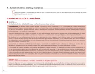 4.      Fundamentación de criterios y descriptores


                       E   Este apartado presenta la fundamentación de cada uno de los 20 criterios así como de cada uno de los descriptores que los componen, de manera
                           correlativa y ordenados por dominios.


            DOMINIO A: PREPARACIÓN DE LA ENSEÑANZA.

                 CRITERIO A.1:
                 Domina los contenidos de las disciplinas que enseña y el marco curricular nacional.

                 Fundamentación: «No se puede enseñar lo que no se sabe». Esta afirmación captura la esencia de por qué el conocimiento del contenido es importante
                 para la enseñanza. Aunque es necesario aclarar que el término contenido incluye mucho más que la información de hechos, abarca todos los aspectos de
                 una disciplina: sus conceptos, principios, relaciones, métodos de investigación, procesos de creación y elementos relevantes, que son parte de lo que los
                 profesores enseñan a sus estudiantes en sus clases.
                 Este criterio se relaciona con en el nivel de comprensión, por parte de los profesores, de los conceptos centrales de las disciplinas que enseñan. Se refiere
                 además a su conocimiento del currículum nacional, de los énfasis de los subsectores, como de los aprendizajes que deben lograr sus estudiantes.
                 Los estudiantes ven a sus profesores como referentes de información; por este motivo, lo que ellos enseñen debe ser exacto, sin errores conceptuales, de
                 manera que respete las particularidades de las disciplinas. Independiente de la estrategia de enseñanza que los profesores utilicen, ellos deben conocer las
                 complejidades y conceptos involucrados en los contenidos que enseñan. Esto permitirá que puedan ofrecer a sus estudiantes un acercamiento riguroso y
                 claro sobre los temas abordados en clase.
                 Adicionalmente, los profesores se enfrentan al desafío de que el conocimiento no está detenido, sino evoluciona con el tiempo, se actualiza, dada la
                 permanente y rápida evolución de las disciplinas. Por esta razón deben mantenerse informados de los nuevos desarrollos de su campo.
                 El conocimiento del contenido es diferente para profesores de los distintos niveles de enseñanza. Los profesores que enseñan una sola disciplina tienen un
                 manejo más especializado que los generalistas que enseñan varios subsectores de aprendizaje. Por ejemplo, los profesores de primer ciclo que imparten la
                 mayoría de las asignaturas deberán tener conocimientos y competencias sobre cómo se enseña a leer y escribir, la enseñanza de matemáticas elementales
                 y sobre comprensión del medio natural y social. A contar de 5to año básico y más aún en Enseñanza Media los profesores requerirán tener conocimientos
                 más profundos y especializados sobre las disciplinas, dado el mayor nivel de análisis y comprensión con que deben ser tratados los contenidos del conjunto
                 de los subsectores que imparten.


                 Descriptor A.1.1:
                 Conoce y comprende los principios y conceptos centrales de las disciplinas que enseña.
                 Explicación: El profesor demuestra amplio conocimiento del contenido de las disciplinas que enseña. Es decir, domina, en profundidad los conceptos
                 básicos que la articulan y las relaciones entre ellos. Sabe qué conceptos son esenciales en las disciplinas y cuáles son periféricos. Conoce los principios de
                 la disciplina, sus métodos, procedimientos de análisis y su aproximación a fenómenos y eventos.


    16



libro.pmd                         16                                                                               12/26/08, 4:54 PM
 