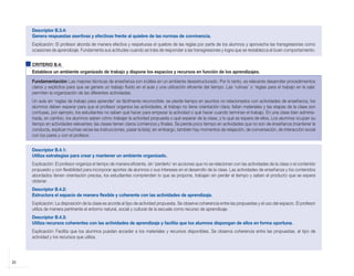 Descriptor B.3.4:
            Genera respuestas asertivas y efectivas frente al quiebre de las normas de convivencia.
            Explicación: El profesor aborda de manera efectiva y respetuosa el quiebre de las reglas por parte de los alumnos y aprovecha las transgresiones como
            ocasiones de aprendizaje. Fundamenta sus actitudes cuando se trata de responder a las transgresiones y logra que se restablezca el buen comportamiento.


            CRITERIO B.4:
            Establece un ambiente organizado de trabajo y dispone los espacios y recursos en función de los aprendizajes.

            Fundamentación: Las mejores técnicas de enseñanza son inútiles en un ambiente desestructurado. Por lo tanto, es relevante desarrollar procedimientos
            claros y explícitos para que se genere un trabajo fluido en el aula y una utilización eficiente del tiempo. Las ‘rutinas’ o ‘reglas para el trabajo en la sala’
            permiten la organización de las diferentes actividades.
            Un aula sin ‘reglas de trabajo para aprender’ es fácilmente reconocible: se pierde tiempo en asuntos no relacionados con actividades de enseñanza, los
            alumnos deben esperar para que el profesor organice las actividades, el trabajo no tiene orientación clara, faltan materiales y las etapas de la clase son
            confusas, por ejemplo, los estudiantes no saben qué hacer para empezar la actividad o qué hacer cuando terminan el trabajo. En una clase bien adminis-
            trada, en cambio, los alumnos saben cómo trabajar la actividad propuesta o qué esperar de la clase, y lo qué se espera de ellos. Los alumnos ocupan su
            tiempo en actividades relevantes; las clases tienen claros comienzos y finales. Se pierde poco tiempo en actividades que no son de enseñanza (mantener la
            conducta, explicar muchas veces las instrucciones, pasar la lista); sin embargo, también hay momentos de relajación, de conversación, de interacción social
            con los pares y con el profesor.


            Descriptor B.4.1:
            Utiliza estrategias para crear y mantener un ambiente organizado.
            Explicación: El profesor organiza el tiempo de manera eficiente, sin ‘perderlo’ en acciones que no se relacionan con las actividades de la clase o el contenido
            propuesto y con flexibilidad para incorporar aportes de alumnos o sus intereses en el desarrollo de la clase. Las actividades de enseñanza y los contenidos
            abordados tienen orientación precisa, los estudiantes comprenden lo que se propone, trabajan sin perder el tiempo y saben el producto que se espera
            obtener.
            Descriptor B.4.2:
            Estructura el espacio de manera flexible y coherente con las actividades de aprendizaje.
            Explicación: La disposición de la clase es acorde al tipo de actividad propuesta. Se observa coherencia entre las propuestas y el uso del espacio. El profesor
            utiliza de manera pertinente el entorno natural, social y cultural de la escuela como recurso de aprendizaje.
            Descriptor B.4.3:
            Utiliza recursos coherentes con las actividades de aprendizaje y facilita que los alumnos dispongan de ellos en forma oportuna.
            Explicación: Facilita que los alumnos puedan acceder a los materiales y recursos disponibles. Se observa coherencia entre las propuestas, el tipo de
            actividad y los recursos que utiliza.




    26



libro.pmd                    26                                                                                12/26/08, 4:54 PM
 