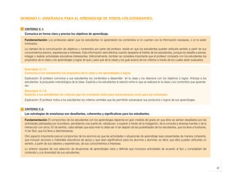 DOMINIO C: ENSEÑANZA PARA EL APRENDIZAJE DE TODOS LOS ESTUDIANTES.

              CRITERIO C.1:
              Comunica en forma clara y precisa los objetivos de aprendizaje.

              Fundamentación: Los profesores saben que los estudiantes no aprenderán los contenidos si no cuentan con la información necesaria, o si no están
              motivados.
              La claridad de la comunicación de objetivos y contenidos por parte del profesor, reside en que los estudiantes pueden atribuirle sentido a partir de sus
              conocimientos previos, experiencias e intereses. Esta información será efectiva cuando despierte el interés de los estudiantes, porque los desafía a pensar,
              indagar o realizar actividades educativas interesantes. Adicionalmente, también se considera importante que el profesor comparta con los estudiantes los
              propósitos de la clase y los aprendizajes a lograr (el qué y para qué de la clase) y los guíe acerca de los criterios a través de los cuales serán evaluados.


              Descriptor C.1.1:
              Comunica a los estudiantes los propósitos de la clase y los aprendizajes a lograr.
              Explicación: El profesor comunica a sus estudiantes los contenidos a desarrollar en la clase y los relaciona con los objetivos a lograr. Anticipa a los
              estudiantes la propuesta metodológica de la clase. Explicita a los estudiantes la relación entre lo que se realizará en la clase y los contenidos que aprende-
              rán.
              Descriptor C.1.2:
              Explicita a los estudiantes los criterios que los orientarán tanto para autoevaluarse como para ser evaluados.
              Explicación: El profesor indica a los estudiantes los criterios centrales que les permitirán autoevaluar sus productos o logros de sus aprendizajes.


              CRITERIO C.2:
              Las estrategias de enseñanza son desafiantes, coherentes y significativas para los estudiantes.

              Fundamentación: El compromiso de los estudiantes con los aprendizajes depende en gran medida del grado en que ellos se sientan desafiados por las
              actividades planteadas por el profesor, percibiendo una suerte de «obstáculo» a superar a través de la indagación, de la consulta a diversas fuentes o de la
              interacción con otros. En tal sentido, cabe señalar que este nivel no debe ser ni tan alejado de las posibilidades de los estudiantes, que los lleve a frustrarse,
              ni tan fácil, que los lleve a desinteresarse.
              Otro aspecto importante para el compromiso de los alumnos es que las actividades o situaciones de aprendizaje sean presentadas de manera coherente,
              que incluyan recursos o materiales educativos de apoyo y que sean significativos para los alumnos y alumnas; es decir, que ellos puedan atribuirles un
              sentido, a partir de sus saberes y experiencias, de sus conocimientos e intereses.
              Lo anterior requiere de una selección de situaciones de aprendizajes clara y definida que incorpora actividades de acuerdo al tipo y complejidad del
              contenido y a la diversidad de sus estudiantes.




                                                                                                                                                                                   27



libro.pmd                   27                                                                                 12/26/08, 4:54 PM
 