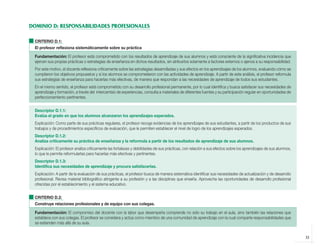 DOMINIO D: RESPONSABILIDADES PROFESIONALES

              CRITERIO D.1:
              El profesor reflexiona sistemáticamente sobre su práctica

              Fundamentación: El profesor está comprometido con los resultados de aprendizaje de sus alumnos y está consciente de la significativa incidencia que
              ejercen sus propias prácticas o estrategias de enseñanza en dichos resultados, sin atribuirlos solamente a factores externos o ajenos a su responsabilidad.
              Por este motivo, el docente reflexiona críticamente sobre las estrategias desarrolladas y sus efectos en los aprendizajes de los alumnos, evaluando cómo se
              cumplieron los objetivos propuestos y si los alumnos se comprometieron con las actividades de aprendizaje. A partir de este análisis, el profesor reformula
              sus estrategias de enseñanza para hacerlas más efectivas, de manera que respondan a las necesidades de aprendizaje de todos sus estudiantes.
              En el mismo sentido, el profesor está comprometido con su desarrollo profesional permanente, por lo cual identifica y busca satisfacer sus necesidades de
              aprendizaje y formación, a través del intercambio de experiencias, consulta a materiales de diferentes fuentes y su participación regular en oportunidades de
              perfeccionamiento pertinentes.


              Descriptor D.1.1:
              Evalúa el grado en que los alumnos alcanzaron los aprendizajes esperados.
              Explicación: Como parte de sus prácticas regulares, el profesor recoge evidencias de los aprendizajes de sus estudiantes, a partir de los productos de sus
              trabajos y de procedimientos específicos de evaluación, que le permiten establecer el nivel de logro de los aprendizajes esperados.
              Descriptor D.1.2:
              Analiza críticamente su práctica de enseñanza y la reformula a partir de los resultados de aprendizaje de sus alumnos.
              Explicación: El profesor analiza críticamente las fortalezas y debilidades de sus prácticas, con relación a sus efectos sobre los aprendizajes de sus alumnos,
              lo que le permite reformularlas para hacerlas más efectivas y pertinentes.
              Descriptor D.1.3:
              Identifica sus necesidades de aprendizaje y procura satisfacerlas.
              Explicación: A partir de la evaluación de sus prácticas, el profesor busca de manera sistemática identificar sus necesidades de actualización y de desarrollo
              profesional. Revisa material bibliográfico atingente a su profesión y a las disciplinas que enseña. Aprovecha las oportunidades de desarrollo profesional
              ofrecidas por el establecimiento y el sistema educativo.


              CRITERIO D.2:
              Construye relaciones profesionales y de equipo con sus colegas.

              Fundamentación: El compromiso del docente con la labor que desempeña comprende no sólo su trabajo en el aula, sino también las relaciones que
              establece con sus colegas. El profesor se considera y actúa como miembro de una comunidad de aprendizaje con la cual comparte responsabilidades que
              se extienden más allá de su aula.


                                                                                                                                                                               33



libro.pmd                  33                                                                               12/26/08, 4:54 PM
 