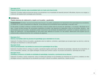 Descriptor D.3.3:
            Propone formas de abordar estas necesidades tanto en el aula como fuera de ella.
            Explicación: El profesor realiza acciones para apoyar a los estudiantes en sus necesidades de desarrollo personal o dificultades, propone a sus colegas y a
            la dirección del establecimiento estrategias para enfrentarlas.


            CRITERIO D.4:
            Propicia relaciones de colaboración y respeto con los padres y apoderados.

            Fundamentación: El profesor reconoce la importancia de involucrar a los padres y apoderados en el mejoramiento de los aprendizajes de sus estudiantes.
            Los padres son un apoyo fundamental en el desarrollo de las actitudes de sus estudiantes hacia el aprendizaje y la escuela o liceo.
            En este sentido, el profesor contribuye a mantener informados a todos los padres sobre los procesos de aprendizaje, y los avances y dificultades de sus
            hijos. A través de estos procesos de comunicación sistemáticos el profesor crea relaciones de colaboración mutua con las familias. Asimismo, crea
            oportunidades para que los padres y apoderados puedan involucrarse en las actividades del establecimiento, aportando sus saberes, experiencias y sus
            deseos de colaboración. Las responsabilidades en este ámbito serán diferentes de acuerdo al rol del profesor, diferenciando entre aquellos que son
            profesores jefes, profesores del primer ciclo o profesores de asignatura.


            Descriptor D.4.1:
            Informa a las familias sobre los procesos de aprendizaje que se abordarán en el curso.
            Explicación: El profesor informa a los padres y apoderados sobre los objetivos, contenidos y aprendizajes que se espera logren sus alumnos y sobre las
            estrategias que desarrolla en su clase para lograrlo.
            Descriptor D.4.2:
            Informa periódicamente a las familias los avances de los aprendizajes de sus hijos.
            Explicación: El profesor informa y entrega a los padres y apoderados registros sobre logros, dificultades de aprendizaje y desarrollo de los estudiantes, en
            forma comprensible, ordenada, y les sugiere estrategias concretas para contribuir a apoyar los procesos de enseñanza / aprendizaje de sus hijos.
            Descriptor D.4.3:
            Contribuye a involucrar a la familia en actividades de aprendizaje, recreación y convivencia de sus alumnos.
            Explicación: El profesor, cuando corresponde, motiva a la familia para participar en las actividades que emprende con sus alumnos y establece con ellos
            estrategias de apoyo al aprendizaje de sus estudiantes que recojan y valoricen sus saberes, experiencias y variados recursos.




                                                                                                                                                                           35



libro.pmd                35                                                                              12/26/08, 4:54 PM
 