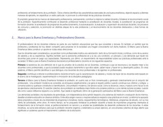 profesional y el fortalecimiento de su profesión. Estos criterios identifican las características esenciales de una buena enseñanza, dejando espacio a distintas
                 maneras de ejercerla, sin especificar un estilo particular, ni promover la uniformidad de las prácticas docentes.
                 El propósito general de los marcos de desempeño profesional es, precisamente, contribuir a mejorar la calidad docente y fortalecer el reconocimiento social
                 de la profesión. Específicamente contribuirán al desarrollo profesional mediante la acreditación de docentes iniciales, la acreditación de programas de
                 formación docente, la acreditación de programas de perfeccionamiento, la autoevaluación, la evaluación y supervisión de prácticas docentes, los procesos
                 de concurso y selección, la promoción en distintas etapas de la vida profesional, y el reconocimiento de los docentes destacados y otras formas de
                 utilización.


            2.   Marco para la Buena Enseñanza y Profesionalismo Docente.

                 El profesionalismo de los docentes chilenos es parte de una tradición educacional que hay que consolidar y renovar. Es también un sentido que los
                 profesores y profesoras de hoy deben compartir, para proyectar en la sociedad una imagen concordante con dicha tradición. El Marco para la Buena
                 Enseñanza debe constituir un aporte en todas estas direcciones.
                 Que los docentes sean considerados y se perciban como profesionales implica una valorización, tanto de su formación inicial y continua, como de su acervo
                 de saberes y de su experiencia. Significa también que la autonomía profesional es a la vez una condición, un principio y una demanda que hacen los
                 docentes para poner en juego sus capacidades. Representa, por último, un requerimiento de responsabilidad sobre sus prácticas profesionales ante la
                 sociedad. El Marco para la Buena Enseñanza favorecerá el profesionalismo docente en los siguientes aspectos:
                 Primero: la existencia de una definición de lo que es privativo de la práctica de los docentes, contribuye a que se reconozca y se respete mejor a los
                 docentes como profesionales, a que la sociedad pueda visualizar claramente lo que ellos saben, saben hacer y hacen en su desempeño público. En otras
                 palabras, el Marco permite identificar lo que distingue a los docentes de otros profesionales o de agentes no profesionales.
                 Segundo: contribuye a reforzar el profesionalismo docente el hecho que la caracterización de saberes y modos de hacer de los docentes esté basado en
                 el acervo de la investigación, experimentación e innovación de la disciplina pedagógica.
                 Tercero: el Marco para la Buena Enseñanza fortalece la profesión, en cuanto sea un fruto consensuado y generado colectivamente por el conjunto del
                 profesorado. Una profesión moderna se consolida, se enriquece subjetivamente y se gana el respeto público cuando construye sus criterios y códigos y
                 conversa sobre su quehacer constitutivo e identificatorio. Una profesión moderna y de servicio social, como la docencia, crece y madura como tal por la vía
                 de ejercitarse colectivamente. El carácter colectivo de la profesión se manifiesta mejor frente a los poderes públicos o a los demás actores sociales, cuando
                 ella como cuerpo reflexiona respecto a su sentido. Aquí reside el significado último de la generación participativa del Marco para la Buena Enseñanza.
                 Las demandas societales y los resultados de aprendizaje, con independencia de la opinión respecto a los sistemas de medición o evaluación de los mismos,
                 desafían al sistema educativo en diversos ámbitos. Entre ellos exigen nuevos o mayores esfuerzos respecto a las prácticas en el aula. La reforma ha apoyado
                 estos propósitos a través de una diversidad de programas e iniciativas: textos, equipamientos tecnológicos, bibliotecas, programas de estudio, con su rica
                 oferta de actividades, entre otros. Al mismo tiempo, se ha propuesto fortalecer la profesión docente a través de importantes programas orientados al
                 fortalecimiento de la formación inicial, al perfeccionamiento en servicio y a ampliar las posibilidades de desarrollo profesional de los docentes. A estas
                 iniciativas, se suma este esfuerzo para que la profesión docente organice y sistematice su propio ejercicio, en una empresa colectiva de largo aliento que
                 significará un poderoso aporte al mejoramiento cualitativo de la educación.



    40



libro.pmd                      40                                                                                12/26/08, 4:54 PM
 