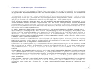 3.   Contexto práctico del Marco para la Buena Enseñanza.

                 El Marco para la Buena Enseñanza se aprueba, se difunde y se emplea en el contexto de una nueva fase de la Reforma Educacional y de la profesionalización
                 del quehacer docente. Múltiples y diversas solicitudes ponen el tema de la calidad de la educación en primera e histórica prioridad, en los primeros años del
                 Siglo XXI.
                 Chile transita por un complejo momento en la evolución de la calidad educacional. Al presente se constatan positivos logros en la creación de condiciones
                 necesarias -pero no suficientes- para el mejoramiento de los aprendizajes (notorios progresos en materia de insumos materiales y técnicos), con la consta-
                 tación de lentos avances generales en los resultados, estancamientos en determinadas áreas y también progresos en otros.
                 Uno de los consensos creados en el debate sobre calidad, reside en la centralidad del aula, de las prácticas de enseñanza y aprendizaje y del rol de los
                 docentes (debidamente enmarcados en la calidad de la gestión escolar). Junto a otros esfuerzos, el Marco para la Buena Enseñanza, adecuadamente
                 asumido por la profesión magisterial, está llamado a constituirse en una poderosa contribución a una óptima renovación de las prácticas pedagógicas.
                 Cuando las circunstancias históricas ponen varas cualitativas cada vez más altas al quehacer docente, la apropiación del Marco por todos y cada uno de los
                 docentes es un requerimiento urgente y quizás decisivo.
                 Por otra parte, el Marco para la Buena Enseñanza es también otra contribución al nuevo esfuerzo de inclusión o de universalismo, consagrado ahora por la
                 reforma constitucional que hace obligatorios doce años de escolaridad. Siempre desde el ángulo cualitativo del óptimo quehacer docente, el Marco enfatiza
                 que «buena enseñanza» es aquella que logra que todos y cada uno de los alumnos de todos los docentes, puedan aprender, que se reconozcan sus
                 diferencias para que ningún niño, niña o joven se quede atrás, fracase o sea excluido. En el Chile del Siglo XXI, la buena calidad de la educación es calidad
                 para todos o no puede reconocerse como calidad. Así, aunque es un instrumento que opera en la esfera de la calidad, el Marco tiene también como norte
                 el principio de equidad y contribuye a su materialización.
                 El Marco avanza también en una especificidad respecto a cómo conseguir más y más pertinentes aprendizajes. Su énfasis en la creación de un aprendizaje
                 propicio para el aprendizaje de todos los estudiantes, es consonante con la creciente valorización del «clima emocional» y de los aspectos subjetivos del
                 mejoramiento de la educación, que está generando la investigación educacional.
                 El Marco para la Buena Enseñanza constituye una guía para el mejoramiento del ejercicio profesional docente que puede ser usada para satisfacer un amplio
                 rango de objetivos, desde dar respuesta a las necesidades de orientación de los principiantes hasta mejorar las competencias de los experimentados,
                 dotando a todos los miembros de la profesión de un claro horizonte de desarrollo profesional, estructurado alrededor de una visión compartida de la
                 enseñanza.
                 Al mismo tiempo, el Marco ofrece a la profesión un medio para comunicarse en torno a las buenas prácticas de enseñanza. A través de conversaciones
                 serias y profesionales sobre los componentes que integran el Marco, los docentes pueden intercambiar sus experiencias y resultados, evaluar y comparar
                 las prácticas aplicadas en diferentes contextos individuales y estructurar conversaciones efectivas sobre prácticas ejemplares. Al facilitar este proceso de
                 conversaciones, el Marco contribuye a enriquecer las vidas profesionales de los educadores, asegurar la difusión y pertinencia de las buenas prácticas y
                 mejorar los aprendizajes.
                 En esta misma línea, el Marco para la Buena Enseñanza permite a profesores, directivos y supervisores conducir sus conversaciones hacia los aspectos de
                 la enseñanza que requieren de su atención y concentrar los esfuerzos de mejoramiento en un contexto de definiciones y valores compartidos. Estas
                 conversaciones pueden enfocarse tanto a los medios como a los fines de la educación y pueden llevarse a cabo dentro de un ambiente de respeto
                 profesional.


                                                                                                                                                                                 41



libro.pmd                  41                                                                              12/26/08, 4:54 PM
 