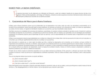 MARCO PARA LA BUENA ENSEÑANZA


                    E     El siguiente instrumento ha sido elaborado por el Ministerio de Educación, a partir de la reflexión tripartita de los equipos técnicos de éste, de la
                          Asociación Chilena de Municipalidades y del Colegio de Profesores, y teniendo a la vista la experiencia nacional e internacional sobre criterios acerca
                          del desempeño profesional de docentes de los sistemas escolares.


            1.     Características del Marco para la Buena Enseñanza
            El Marco para la Buena Enseñanza supone que los profesionales que se desempeñan en las aulas, antes que nada, son educadores comprometidos con la
            formación de sus estudiantes. Supone que para lograr la buena enseñanza, los docentes se involucran como personas en la tarea, con todas sus capacidades y
            sus valores. De otra manera, no lograrían la interrelación empática con sus alumnos, que hace insustituible la tarea docente.
            Este Marco reconoce la complejidad de los procesos de enseñanza y aprendizaje y los variados contextos culturales en que éstos ocurren, tomando en cuenta las
            necesidades de desarrollo de conocimientos y competencias por parte de los docentes, tanto en materias a ser aprendidas como en estrategias para enseñarlas;
            la generación de ambientes propicios para el aprendizaje de todos sus alumnos; como la responsabilidad de los docentes sobre el mejoramiento de los logros
            estudiantiles.
            El Marco busca representar todas las responsabilidades de un profesor en el desarrollo de su trabajo diario, tanto las que asume en el aula como en la escuela y su
            comunidad, que contribuyen significativamente al éxito de un profesor con sus alumnos.
            Este instrumento no pretende ser un marco rígido de análisis que limite o restrinja los desempeños de los docentes; por el contrario, se busca contribuir al
            mejoramiento de la enseñanza a través de un «itinerario» capaz de guiar a los profesores jóvenes en sus primeras experiencias en la sala de clases, una estructura
            para ayudar a los profesores más experimentados a ser más efectivos, y en general, un marco socialmente compartido que permita a cada docente y a la profesión
            en su conjunto enfocar sus esfuerzos de mejoramiento, asumir la riqueza de la profesión docente, mirarse a sí mismos, evaluar su desempeño y potenciar su
            desarrollo profesional, para mejorar la calidad de la educación.
            El diseño de los criterios muestra los elementos específicos en los que deben centrarse los profesores. El hilo conductor o unificador que recorre todo el Marco
            consiste en involucrar a todos los alumnos en el aprendizaje de contenidos importantes. Todos los criterios del Marco están orientados a servir a este propósito
            básico.
            Tres son las preguntas básicas que recorren el conjunto del Marco:
                      ¿Qué es necesario saber?
                      ¿Qué es necesario saber hacer? y
                      ¿Cuán bien se debe hacer? o ¿cuán bien se está haciendo?
            Estas interrogantes buscan respuestas a aspectos esenciales del ejercicio docente en cada uno de sus niveles, ya sea que enfoquemos nuestra mirada al nivel de
            dominios o, más desagregadamente, al nivel de criterios o de los descriptores que componen cada criterio.



                                                                                                                                                                                    7



libro.pmd                    7                                                                                12/26/08, 4:54 PM
 