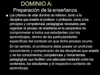 DOMINIO A:
Preparación de la enseñanza.
■ Los criterios de este dominio se refieren, tanto a la
disciplina que enseña el profesor o profesora, como a los
principios y competencias pedagógicas necesarios para
organizar el proceso de enseñanza en la perspectiva de
comprometer a todos sus estudiantes con los
aprendizajes, dentro de las particularidades
específicas del contexto en que dicho proceso ocurre.
En tal sentido, el profesor/a debe poseer un profundo
conocimiento y comprensión de las disciplinas que enseña
y de los conocimientos, competencias y herramientas
pedagógicas que faciliten una adecuadamediación entre los
contenidos, los estudiantes y el respectivo contexto de
aprendizaje.
 
