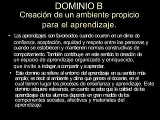 DOMINIO B
Creación de un ambiente propicio
para el aprendizaje.
• Los aprendizajes son favorecidos cuando ocurren en un clima de
confianza, aceptación, equidad y respeto entre las personas y
cuando se establecen y mantienen normas constructivas de
comportamiento. También contribuye en este sentido la creación de
un espacio de aprendizaje organizado y enriquecido,
que invite a indagar,acompartir y aaprender.
• Este dominio serefiere al entorno del aprendizaje en susentido más
amplio; esdecir al ambiente y clima que genera el docente, en el
cual tienen Iugar los procesos de enseñanza y aprendizaje. Este
dominio adquiere relevancia, encuanto sesabeque la calidad delos
aprendizajes delos alumnos depende en gran medida delos
componentes sociales, afectivos y materiales del
aprendizaje.
 