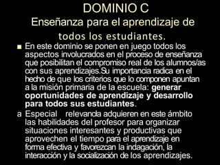DOMINIO C
Enseñanza para el aprendizaje de
todos los estudiantes.
■ En este dominio se ponen en juego todos los
aspectos involucrados en el proceso de enseñanza
que posibilitan el compromiso real de los aIumnos/as
con sus aprendizajes.Su importancia radica en el
hecho de que los criterios que lo componen apuntan
a la misión primaria de la escuela: generar
oportunidades de aprendizaje y desarrollo
para todos sus estudiantes.
a Especial relevancła adquieren en este ámbito
las habilidades del profesor para organizar
situaciones interesantes y productivas que
aprovechen el tiempo para el aprendizaje en
forma efectiva y favorezcan la indagación, la
interacción y la socialización de los aprendizajes.
 