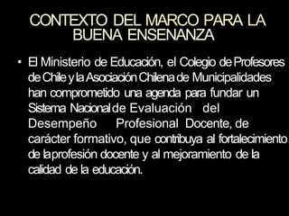 CONTEXTO DEL MARCO PARA LA
BUENA ENSENANZA
• El Ministerio de Educación, el Colegio deProfesores
deChileylaAsociaciónChilenade Municipalidades
han comprometido una agenda para fundar un
Sistema Nacionalde Evaluación del
Desempeño Profesional Docente, de
carácter formativo, que contribuya al fortalecimiento
de laprofesión docente y al mejoramiento de la
calidad de la educación.
 