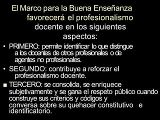 El Marco para la Buena Enseñanza
favorecerá el profesionalismo
docente en los siguientes
aspectos:
• PRIMERO: permite identificar Io que distingue
alos docentes deotros profesionales ode
agentes no profesionales.
• SEGUNDO: contribuye a reforzar el
profesionalismo docente.
■ TERCERO: se consolida, se enriquece
subjetivamente y se gana el respeto público cuando
construye sus criterios y códigos y
conversa sobre su quehacer constitutivo e
identificatorio.
 