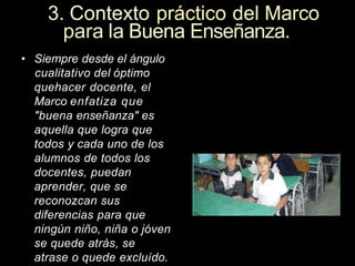 3. Contexto práctico del Marco
para la Buena Enseñanza.
• Siempre desde el ángulo
cualitativo del óptimo
quehacer docente, el
Marco enfatiza que
"buena enseñanza" es
aquella que logra que
todos y cada uno de los
alumnos de todos los
docentes, puedan
aprender, que se
reconozcan sus
diferencias para que
ningún niño, niña o jóven
se quede atrás, se
atrase o quede excluído.
 