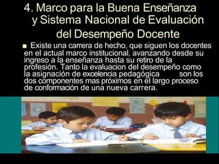 4. Marco para la Buena Enseñanza
y Sistema Nacional de Evaluación
del Desempeño Docente
■ Existe una carrera de hecho, que siguen los docentes
en el actual marco institucional, avanzando desde su
ingreso a la enseñanza hasta su retiro de la
profesión. Tanto la evaluacion del desempeño como
la asignación de excelencia pedagógica son los
dos componentes mas próximos en el largo proceso
de conformación de una nueva carrera.
 