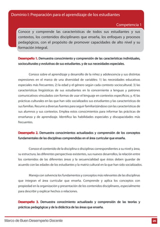 25
Conoce y comprende las características de todos sus estudiantes y sus
contextos, los contenidos disciplinares que enseña, los enfoques y procesos
pedagógicos, con el propósito de promover capacidades de alto nivel y su
formación integral.
Desempeño 1. Demuestra conocimiento y comprensión de las características individuales,
socioculturales y evolutivas de sus estudiantes. y de sus necesidades especiales.
Conoce sobre el aprendizaje y desarrollo de la niñez y adolescencia y sus distintas
expresiones en el marco de una diversidad de variables: 1) las necesidades educativas
especiales más frecuentes; 2) la edad y el género según cada contexto sociocultural; 3) las
características lingüísticas de sus estudiantes en lo concerniente a lenguas y patrones
comunicativos vinculados con formas de usar el lenguaje en contextos específicos; y, 4) las
prácticas culturales en las que han sido socializados sus estudiantes y las características de
sus familias. Recurre a diversas fuentes para seguir familiarizándose con las características de
sus alumnos y sus contextos. Emplea estos conocimientos para informar las prácticas de
enseñanza y de aprendizaje. Identifica las habilidades especiales y discapacidades más
frecuentes.
Desempeño 2. Demuestra conocimientos actualizados y comprensión de los conceptos
fundamentales de las disciplinas comprendidas en el área curricular que enseña.
Conoce el contenido de la disciplina o disciplinas correspondientes a su nivel y área,
su estructura, las diferentes perspectivas existentes, sus nuevos desarrollos, la relación entre
los contenidos de las diferentes áreas y la secuencialidad que éstos deben guardar de
acuerdo con las edades de los estudiantes y la matriz cultural en la que han sido socializados.
Maneja con solvencia los fundamentos y conceptos más relevantes de las disciplinas
que integran el área curricular que enseña. Comprende y aplica los conceptos con
propiedad en la organización y presentación de los contenidos disciplinares, especialmente
para describir y explicar hechos o relaciones.
Desempeño 3. Demuestra conocimiento actualizado y comprensión de las teorías y
prácticas pedagógicas y de la didáctica de las áreas que enseña.
Dominio I: Preparación para el aprendizaje de los estudiantes
Competencia 1
Marco de Buen Desempeño Docente
 