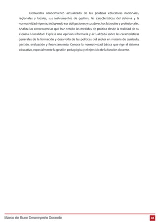 Demuestra conocimiento actualizado de las políticas educativas nacionales,
regionales y locales, sus instrumentos de gestión, las características del sistema y la
normatividad vigente, incluyendo sus obligaciones y sus derechos laborales y profesionales.
Analiza las consecuencias que han tenido las medidas de política desde la realidad de su
escuela o localidad. Expresa una opinión informada y actualizada sobre las características
generales de la formación y desarrollo de las políticas del sector en materia de currículo,
gestión, evaluación y financiamiento. Conoce la normatividad básica que rige el sistema
educativo, especialmente la gestión pedagógica y el ejercicio de la función docente.
43Marco de Buen Desempeño Docente
 