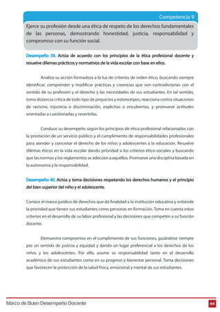 Competencia 9
Ejerce su profesión desde una ética de respeto de los derechos fundamentales
de las personas, demostrando honestidad, justicia, responsabilidad y
compromiso con su función social.
Desempeño 39. Actúa de acuerdo con los principios de la ética profesional docente y
resuelve dilemas prácticos y normativos de la vida escolar con base en ellos.
Analiza su acción formadora a la luz de criterios de orden ético, buscando siempre
identificar, comprender y modificar prácticas y creencias que son contradictorias con el
sentido de su profesión y el derecho y las necesidades de sus estudiantes. En tal sentido,
toma distancia crítica de todo tipo de prejuicios y estereotipos, reacciona contra situaciones
de racismo, injusticia o discriminación, explícitas o encubiertas, y promueve actitudes
orientadas a cuestionarlas y revertirlas.
Conduce su desempeño según los principios de ética profesional relacionados con
la prestación de un servicio público y el cumplimiento de responsabilidades profesionales
para atender y concretar el derecho de los niños y adolescentes a la educación. Resuelve
dilemas éticos en la vida escolar dando prioridad a los criterios ético-sociales y buscando
que las normas y los reglamentos se adecúen a aquéllos. Promueve una disciplina basada en
la autonomía y la responsabilidad.
Desempeño 40. Actúa y toma decisiones respetando los derechos humanos y el principio
del bien superior del niño y el adolescente.
Conoce el marco jurídico de derechos que da finalidad a la institución educativa y entiende
la prioridad que tienen sus estudiantes como personas en formación. Toma en cuenta estos
criterios en el desarrollo de su labor profesional y las decisiones que competen a su función
docente.
Demuestra compromiso en el cumplimiento de sus funciones, guiándose siempre
por un sentido de justicia y equidad y dando un lugar preferencial a los derechos de los
niños y los adolescentes. Por ello, asume su responsabilidad tanto en el desarrollo
académico de sus estudiantes como en su progreso y bienestar personal. Toma decisiones
que favorecen la protección de la salud física, emocional y mental de sus estudiantes.
44Marco de Buen Desempeño Docente
 
