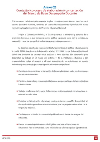 El tratamiento del desempeño docente implica considerar cómo éste es descrito en el
sistema educativo nacional, teniendo en cuenta las disposiciones específicas del marco
normativo y los planteamientos del Proyecto Educativo Nacional.
Según la Constitución Política, el Estado garantiza la existencia y ejercicio de la
profesión docente, a la que considera carrera pública y procura, junto con la sociedad, su
evaluación, capacitación, profesionalización y promoción permanentes.
La docencia es definida en documentos fundamentales de política educativa como
la Ley Nº 28044, Ley General de Educación, y la Ley Nº 29944, Ley de Reforma Magisterial,
como una profesión de carácter ético, asociada a fines sociales, con autonomía para
desarrollar su trabajo en el marco del sistema y de la institución educativa y con
responsabilidad sobre el proceso y el logro educativo de sus estudiantes en cuanto
individuos y en cuanto grupo. Así se especifica la misión del profesor:
Contribuir eficazmente en la formación de los estudiantes en todas las dimensiones
del desarrollo humano.
Planificar, desarrollar y evaluar actividades que aseguren el logro del aprendizaje de
los estudiantes.
Trabajar en el marco del respeto de las normas institucionales de convivencia en la
comunidad educativa.
Participar en la institución educativa y en otras instancias con el fin de contribuir al
desarrollo del Proyecto Educativo Institucional y de los proyectos educativos Local,
Regional y Nacional.
Colaborar con la familia, la comunidad y el Estado en la formación integral del
educando.
Prestar un servicio público esencial dirigido a concretar el derecho de los
estudiantes y de la comunidad a una enseñanza de calidad, equidad y pertinencia.
Anexo 02
Contexto y proceso de elaboración y concertación
del Marco de Buen Desempeño Docente
49Anexos
 