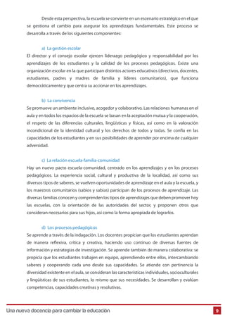 Una Nueva Docencia Para Cambiar La Educación
9
1 Desde esta perspectiva, la escuela se convierte en un escenario estratégico en el que
se gestiona el cambio para asegurar los aprendizajes fundamentales. Este proceso se
desarrolla a través de los siguientes componentes:
a) La gestión escolar
El director y el consejo escolar ejercen liderazgo pedagógico y responsabilidad por los
aprendizajes de los estudiantes y la calidad de los procesos pedagógicos. Existe una
organización escolar en la que participan distintos actores educativos (directivos, docentes,
estudiantes, padres y madres de familia y líderes comunitarios), que funciona
democráticamente y que centra su accionar en los aprendizajes.
b) La convivencia
Se promueve un ambiente inclusivo, acogedor y colaborativo. Las relaciones humanas en el
aula y en todos los espacios de la escuela se basan en la aceptación mutua y la cooperación,
el respeto de las diferencias culturales, lingüísticas y físicas, así como en la valoración
incondicional de la identidad cultural y los derechos de todos y todas. Se confía en las
capacidades de los estudiantes y en sus posibilidades de aprender por encima de cualquier
adversidad.
c) La relación escuela-familia-comunidad
Hay un nuevo pacto escuela-comunidad, centrado en los aprendizajes y en los procesos
pedagógicos. La experiencia social, cultural y productiva de la localidad, así como sus
diversos tipos de saberes, se vuelven oportunidades de aprendizaje en el aula y la escuela, y
los maestros comunitarios (sabios y sabias) participan de los procesos de aprendizaje. Las
diversas familias conocen y comprenden los tipos de aprendizajes que deben promover hoy
las escuelas, con la orientación de las autoridades del sector, y proponen otros que
consideran necesarios para sus hijos, así como la forma apropiada de lograrlos.
d) Los procesos pedagógicos
Se aprende a través de la indagación. Los docentes propician que los estudiantes aprendan
de manera reflexiva, crítica y creativa, haciendo uso continuo de diversas fuentes de
información y estrategias de investigación. Se aprende también de manera colaborativa: se
propicia que los estudiantes trabajen en equipo, aprendiendo entre ellos, intercambiando
saberes y cooperando cada uno desde sus capacidades. Se atiende con pertinencia la
diversidad existente en el aula, se consideran las características individuales, socioculturales
y lingüísticas de sus estudiantes, lo mismo que sus necesidades. Se desarrollan y evalúan
competencias, capacidades creativas y resolutivas.
Una nueva docencia para cambiar la educación
 