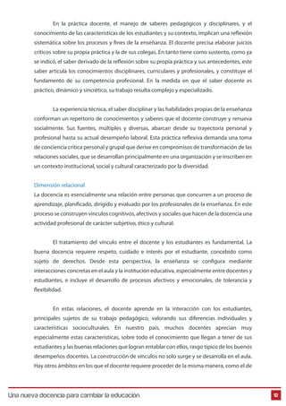 En la práctica docente, el manejo de saberes pedagógicos y disciplinares, y el
conocimiento de las características de los estudiantes y su contexto, implican una reflexión
sistemática sobre los procesos y fines de la enseñanza. El docente precisa elaborar juicios
críticos sobre su propia práctica y la de sus colegas. En tanto tiene como sustento, como ya
se indicó, el saber derivado de la reflexión sobre su propia práctica y sus antecedentes, este
saber articula los conocimientos disciplinares, curriculares y profesionales, y constituye el
fundamento de su competencia profesional. En la medida en que el saber docente es
práctico, dinámico y sincrético, su trabajo resulta complejo y especializado.
La experiencia técnica, el saber disciplinar y las habilidades propias de la enseñanza
conforman un repertorio de conocimientos y saberes que el docente construye y renueva
socialmente. Sus fuentes, múltiples y diversas, abarcan desde su trayectoria personal y
profesional hasta su actual desempeño laboral. Esta práctica reflexiva demanda una toma
de conciencia crítica personal y grupal que derive en compromisos de transformación de las
relaciones sociales, que se desarrollan principalmente en una organización y se inscriben en
un contexto institucional, social y cultural caracterizado por la diversidad.
Dimensión relacional
La docencia es esencialmente una relación entre personas que concurren a un proceso de
aprendizaje, planificado, dirigido y evaluado por los profesionales de la enseñanza. En este
proceso se construyen vínculos cognitivos, afectivos y sociales que hacen de la docencia una
actividad profesional de carácter subjetivo, ético y cultural.
El tratamiento del vínculo entre el docente y los estudiantes es fundamental. La
buena docencia requiere respeto, cuidado e interés por el estudiante, concebido como
sujeto de derechos. Desde esta perspectiva, la enseñanza se configura mediante
interacciones concretas en el aula y la institución educativa, especialmente entre docentes y
estudiantes, e incluye el desarrollo de procesos afectivos y emocionales, de tolerancia y
flexibilidad.
En estas relaciones, el docente aprende en la interacción con los estudiantes,
principales sujetos de su trabajo pedagógico, valorando sus diferencias individuales y
características socioculturales. En nuestro país, muchos docentes aprecian muy
especialmente estas características, sobre todo el conocimiento que llegan a tener de sus
estudiantes y las buenas relaciones que logran entablar con ellos, rasgo típico de los buenos
desempeños docentes. La construcción de vínculos no solo surge y se desarrolla en el aula.
Hay otros ámbitos en los que el docente requiere proceder de la misma manera, como el de
12Una nueva docencia para cambiar la educación
 