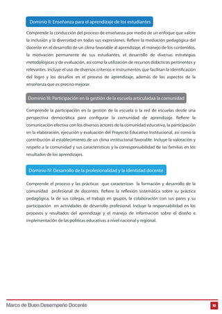 Comprende la conducción del proceso de enseñanza por medio de un enfoque que valore
la inclusión y la diversidad en todas sus expresiones. Refiere la mediación pedagógica del
docente en el desarrollo de un clima favorable al aprendizaje, el manejo de los contenidos,
la motivación permanente de sus estudiantes, el desarrollo de diversas estrategias
metodológicas y de evaluación, así como la utilización de recursos didácticos pertinentes y
relevantes. Incluye el uso de diversos criterios e instrumentos que facilitan la identificación
del logro y los desafíos en el proceso de aprendizaje, además de los aspectos de la
enseñanza que es preciso mejorar.
19
Dominio II: Enseñanza para el aprendizaje de los estudiantes
Dominio III: Participación en la gestión de la escuela articuladaa la comunidad
Comprende la participación en la gestión de la escuela o la red de escuelas desde una
perspectiva democrática para configurar la comunidad de aprendizaje. Refiere la
comunicación efectiva con los diversos actores de la comunidad educativa, la participación
en la elaboración, ejecución y evaluación del Proyecto Educativo Institucional, así como la
contribución al establecimiento de un clima institucional favorable. Incluye la valoración y
respeto a la comunidad y sus características y la corresponsabilidad de las familias en los
resultados de los aprendizajes.
Comprende el proceso y las prácticas que caracterizan la formación y desarrollo de la
comunidad profesional de docentes. Refiere la reflexión sistemática sobre su práctica
pedagógica, la de sus colegas, el trabajo en grupos, la colaboración con sus pares y su
participación en actividades de desarrollo profesional. Incluye la responsabilidad en los
procesos y resultados del aprendizaje y el manejo de información sobre el diseño e
implementación de las políticas educativas a nivel nacional y regional.
Dominio IV: Desarrollo de la profesionalidad y la identidad docente
Marco de Buen Desempeño Docente
 