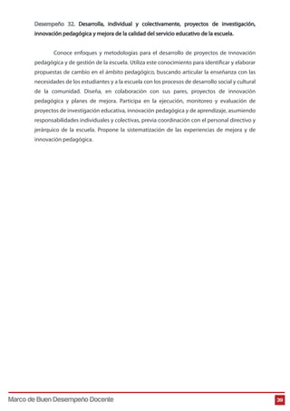 Desempeño 32. Desarrolla, individual y colectivamente, proyectos de investigación,
innovación pedagógica y mejora de la calidad del servicio educativo de la escuela.
Conoce enfoques y metodologías para el desarrollo de proyectos de innovación
pedagógica y de gestión de la escuela. Utiliza este conocimiento para identificar y elaborar
propuestas de cambio en el ámbito pedagógico, buscando articular la enseñanza con las
necesidades de los estudiantes y a la escuela con los procesos de desarrollo social y cultural
de la comunidad. Diseña, en colaboración con sus pares, proyectos de innovación
pedagógica y planes de mejora. Participa en la ejecución, monitoreo y evaluación de
proyectos de investigación educativa, innovación pedagógica y de aprendizaje, asumiendo
responsabilidades individuales y colectivas, previa coordinación con el personal directivo y
jerárquico de la escuela. Propone la sistematización de las experiencias de mejora y de
innovación pedagógica.
39Marco de Buen Desempeño Docente
 
