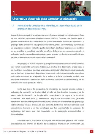 5
1.1 Necesidad de cambios en la identidad, el saber y la práctica de la
profesión docente en el Perú
Las profesiones son prácticas sociales que se configuran a partir de necesidades específicas
de una sociedad en un determinado momento histórico. Cumplen una función social y
poseen un saber específico sobre el que sus practicantes tienen dominio. La importancia y
prestigio de las profesiones y sus practicantes están sujetos a las demandas y expectativas
de los procesos sociales y culturales que los contextúan. De ahí que las profesiones cambien
en sus sentidos, su tecnología y su valor por efecto de los procesos económicos, sociales y
culturales que les demandan adecuaciones, pero también por la misma actuación de sus
propios practicantes en cuanto comunidad profesional.
Hoy el país y el mundo requieren que la profesión docente se resitúe en los cambios
que vienen sucediendo. En materia de balance, la práctica de la docencia ha estado sujeta a
un modelo de escuela que promovía una relación acrítica con el conocimiento, propiciando
una actitud y un pensamiento dogmáticos. Una escuela en la que predominaba una cultura
autoritaria sustentada en el ejercicio de la violencia y de la obediencia, es decir, una
disciplina heterónoma. Una escuela ajena al mundo cultural de sus estudiantes y de las
comunidades en las que estaba inserta.
En lo que toca a lo prospectivo, la emergencia de nuevos actores sociales y
culturales, la valoración de la diversidad, el valor de los derechos humanos y de la
democracia, la afirmación de la educación como derecho, la urgencia de constituir
sociedades más equitativas y movimientos migratorios mundiales, han generado
fenómenos de intercambio y convivencia cultural y propiciado así demandas de aprendizaje
sobre culturas y lenguas diversas. En este contexto, también se han dado cambios en el
conocimiento humano y en las tecnologías que han acompañado los procesos de
producción del saber, que han impactado en la pedagogía enriqueciéndola e
interpelándola.
En consecuencia, la sociedad actual pide a los educadores preparar a las nuevas
generaciones para afrontar los desafíos de una sociedad futura aún en construcción. Los
Una nueva docencia para cambiar la educación
1.
Una nueva docencia para cambiar la educación
 