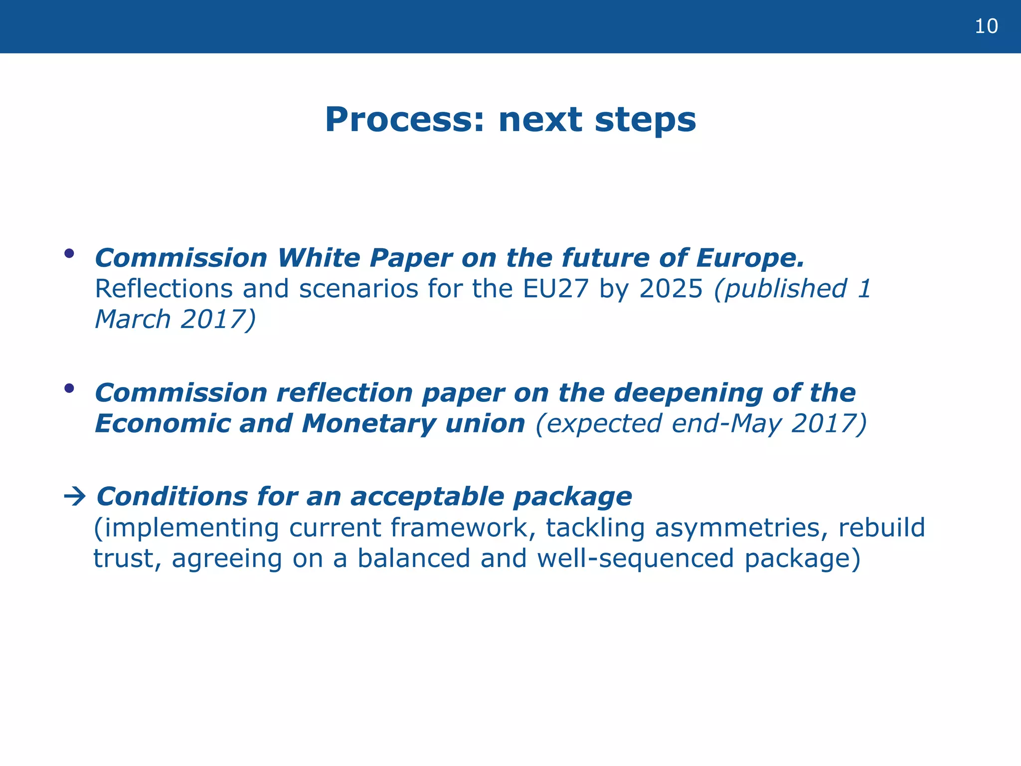 10
• Commission White Paper on the future of Europe.
Reflections and scenarios for the EU27 by 2025 (published 1
March 2017)
• Commission reflection paper on the deepening of the
Economic and Monetary union (expected end-May 2017)
 Conditions for an acceptable package
(implementing current framework, tackling asymmetries, rebuild
trust, agreeing on a balanced and well-sequenced package)
Process: next steps
 