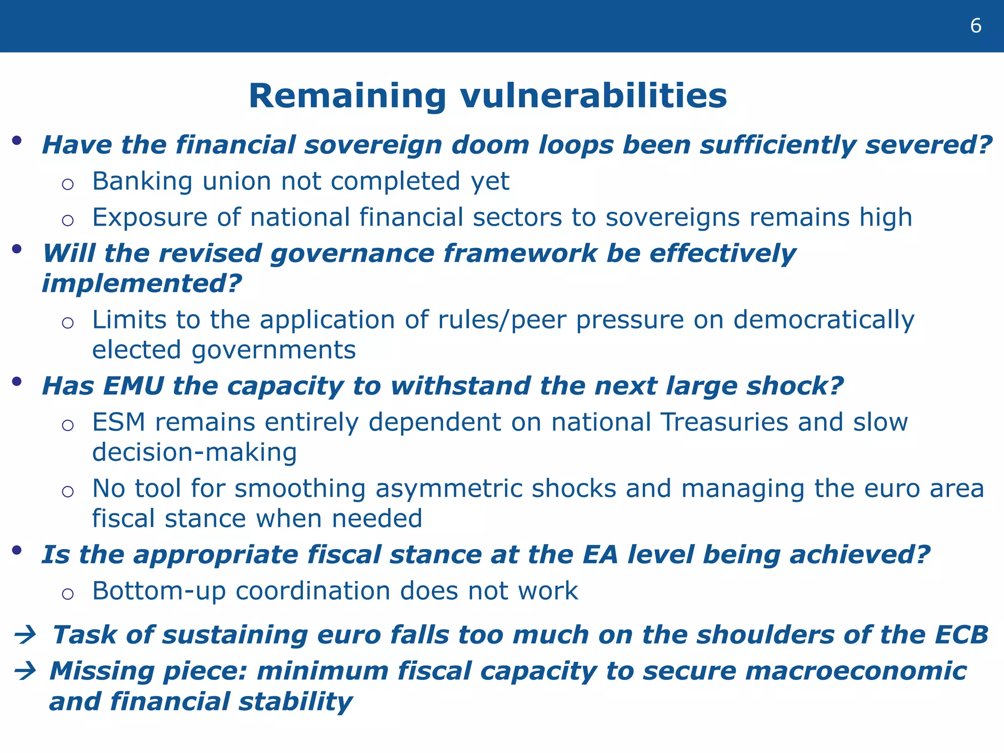 Remaining vulnerabilities
6
• Have the financial sovereign doom loops been sufficiently severed?
o Banking union not completed yet
o Exposure of national financial sectors to sovereigns remains high
• Will the revised governance framework be effectively
implemented?
o Limits to the application of rules/peer pressure on democratically
elected governments
• Has EMU the capacity to withstand the next large shock?
o ESM remains entirely dependent on national Treasuries and slow
decision-making
o No tool for smoothing asymmetric shocks and managing the euro area
fiscal stance when needed
• Is the appropriate fiscal stance at the EA level being achieved?
o Bottom-up coordination does not work
 Task of sustaining euro falls too much on the shoulders of the ECB
 Missing piece: minimum fiscal capacity to secure macroeconomic
and financial stability
 