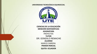 UNIVERSIDAD TECNOLÓGICA EQUINOCCIAL
CIENCIAS DE LA EDUCACIÓN
MENCIÓN MATEMÁTICAS
ASIGNATURA
PROYECTOS
TUTOR
DR. GONZALO REMACHE
ALUMNO
MARCO CABRERA
PRIMER PARCIAL
QUITO- ECUADOR
 