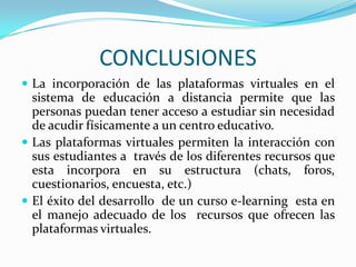 CONCLUSIONES
 La incorporación de las plataformas virtuales en el
  sistema de educación a distancia permite que las
  personas puedan tener acceso a estudiar sin necesidad
  de acudir físicamente a un centro educativo.
 Las plataformas virtuales permiten la interacción con
  sus estudiantes a través de los diferentes recursos que
  esta incorpora en su estructura (chats, foros,
  cuestionarios, encuesta, etc.)
 El éxito del desarrollo de un curso e-learning esta en
  el manejo adecuado de los recursos que ofrecen las
  plataformas virtuales.
 