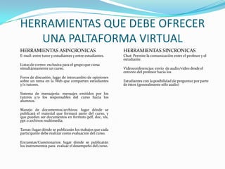 HERRAMIENTAS QUE DEBE OFRECER
   UNA PALTAFORMA VIRTUAL
HERRAMIENTAS ASINCRONICAS                                 HERRAMIENTAS SINCRONICAS
E-mail: entre tutor y estudiantes y entre estudiantes.    Chat: Permite la comunicación entre el profesor y el
                                                          estudiante.
Listas de correo: exclusiva para el grupo que cursa
simultáneamente un curso.                                 Videoconferencias: envío de audio/video desde el
                                                          entorno del profesor hacia los
Foros de discusión: lugar de intercambio de opiniones
sobre un tema en la Web que comparten estudiantes         Estudiantes con la posibilidad de preguntar por parte
y/o tutores.                                              de éstos (generalmente sólo audio)

Sistema de mensajería: mensajes emitidos por los
tutores y/o los responsables del curso hacia los
alumnos.

Manejo de documentos/archivos: lugar dónde se
publicará el material que formará parte del curso, y
que pueden ser documentos en formato pdf, doc, xls,
ppt o archivos multimedia.

Tareas: lugar dónde se publicarán los trabajos que cada
participante debe realizar como evaluación del curso.

Encuestas/Cuestionarios: lugar dónde se publicarán
los instrumentos para evaluar el desempeño del curso.
 
