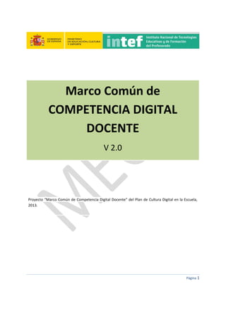  
 
 
 
Página 1 
 
 
 
Marco Común de 
COMPETENCIA DIGITAL 
DOCENTE 
V 2.0 
 
 
 
 
Proyecto “Marco Común de Competencia Digital Docente” del Plan de Cultura Digital en la Escuela, 
2013. 
 
   
 