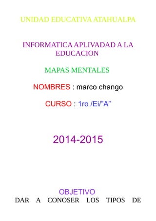 UNIDAD EDUCATIVAATAHUALPA
INFORMATICAAPLIVADAD A LA
EDUCACION
MAPAS MENTALES
NOMBRES : marco chango
CURSO : 1ro /Ei/”A”
2014-2015
OBJETIVO
DAR A CONOSER LOS TIPOS DE
 